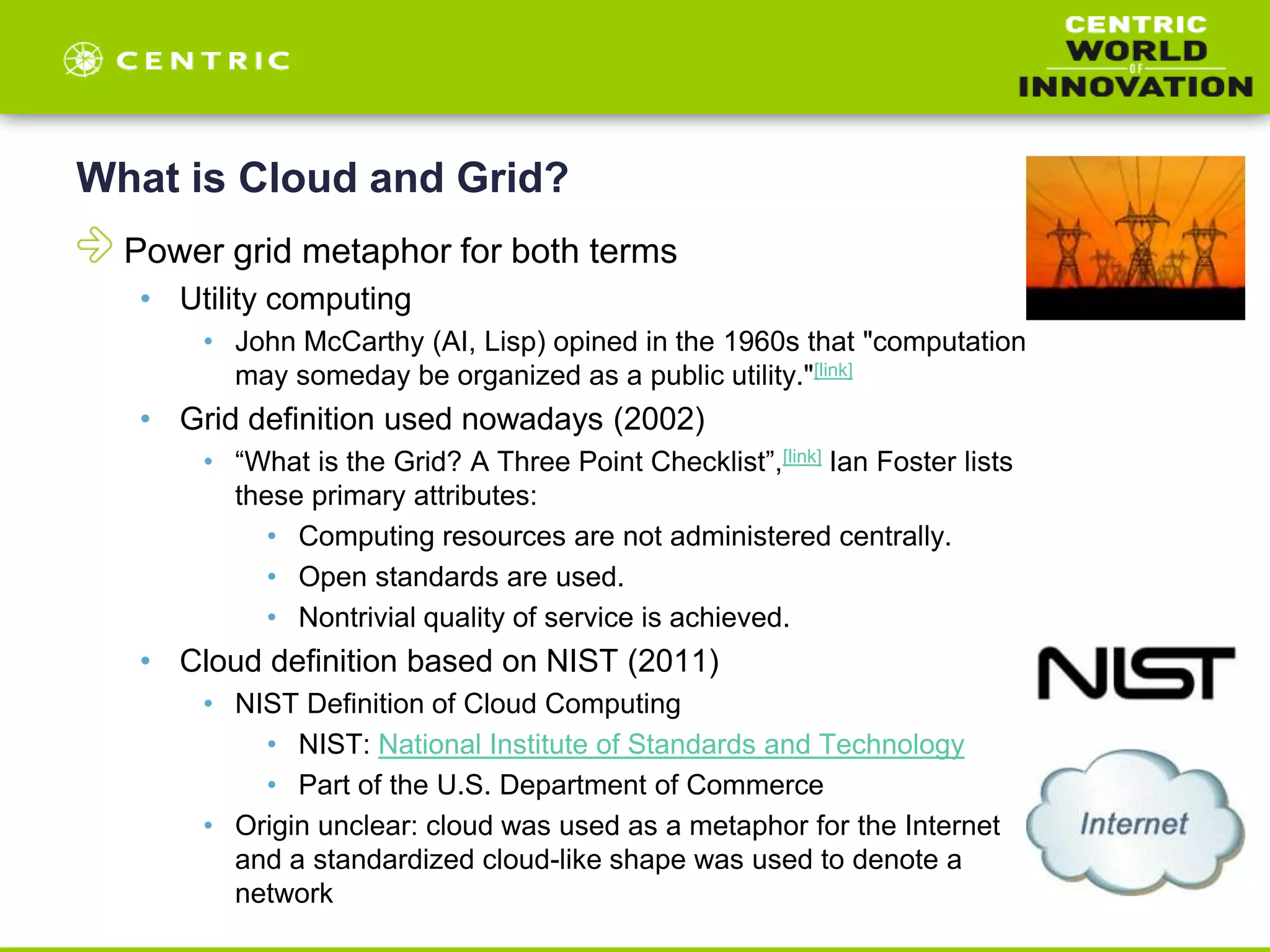 What is Cloud and Grid?
Power grid metaphor for both terms
• Utility computing
• John McCarthy (AI, Lisp) opined in the 1960s that "computation
may someday be organized as a public utility."[link]
• Grid definition used nowadays (2002)
• “What is the Grid? A Three Point Checklist”,[link] Ian Foster lists
these primary attributes:
• Computing resources are not administered centrally.
• Open standards are used.
• Nontrivial quality of service is achieved.
• Cloud definition based on NIST (2011)
• NIST Definition of Cloud Computing
• NIST: National Institute of Standards and Technology
• Part of the U.S. Department of Commerce
• Origin unclear: cloud was used as a metaphor for the Internet
and a standardized cloud-like shape was used to denote a
network
 