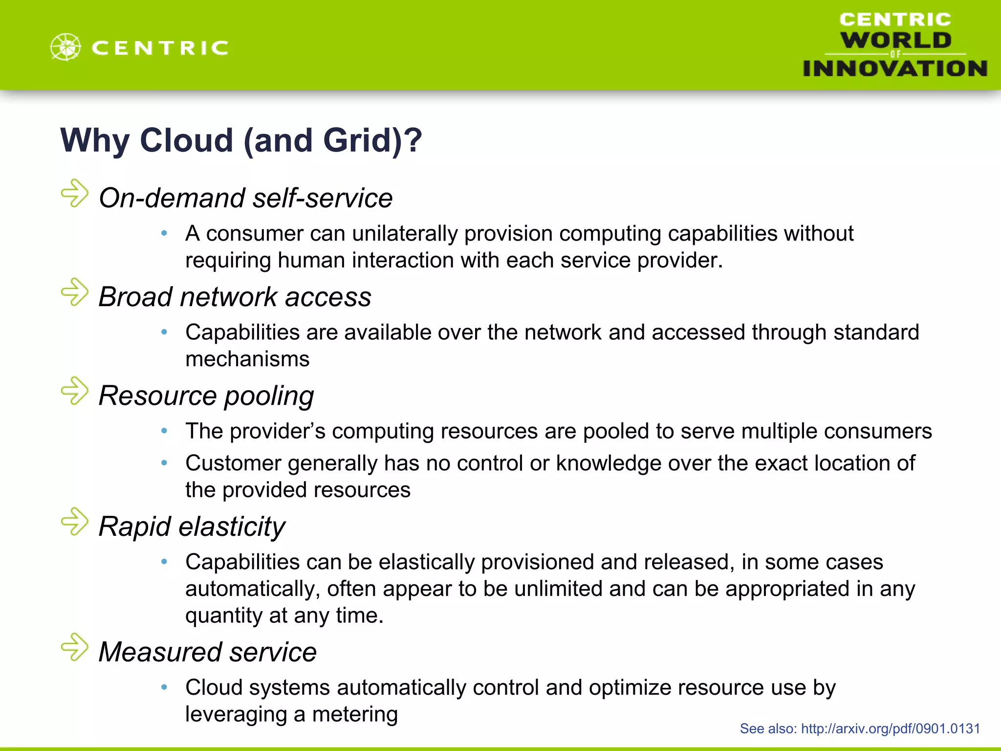 Why Cloud (and Grid)?
On-demand self-service
• A consumer can unilaterally provision computing capabilities without
requiring human interaction with each service provider.
Broad network access
• Capabilities are available over the network and accessed through standard
mechanisms
Resource pooling
• The provider’s computing resources are pooled to serve multiple consumers
• Customer generally has no control or knowledge over the exact location of
the provided resources
Rapid elasticity
• Capabilities can be elastically provisioned and released, in some cases
automatically, often appear to be unlimited and can be appropriated in any
quantity at any time.
Measured service
• Cloud systems automatically control and optimize resource use by
leveraging a metering
See also: http://arxiv.org/pdf/0901.0131
 