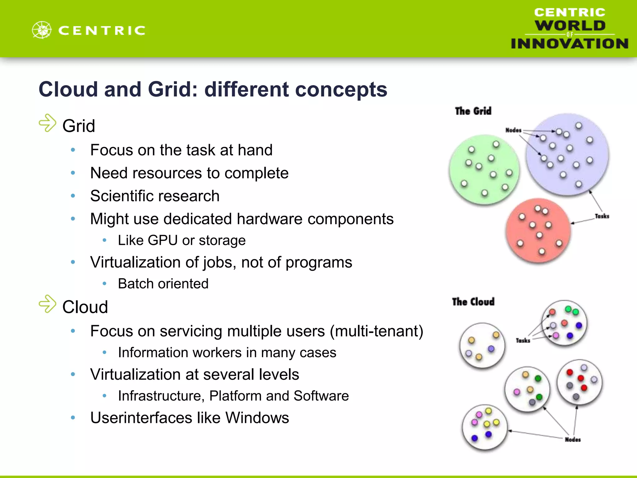 Cloud and Grid: different concepts
Grid
• Focus on the task at hand
• Need resources to complete
• Scientific research
• Might use dedicated hardware components
• Like GPU or storage
• Virtualization of jobs, not of programs
• Batch oriented
Cloud
• Focus on servicing multiple users (multi-tenant)
• Information workers in many cases
• Virtualization at several levels
• Infrastructure, Platform and Software
• Userinterfaces like Windows
 