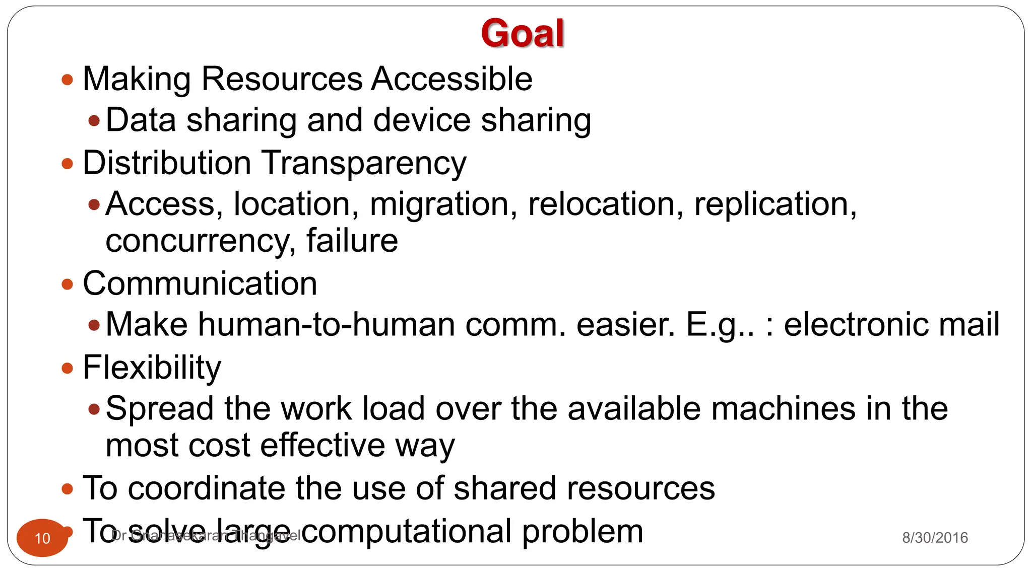 Goal
y Making Resources Accessible
yData sharing and device sharing
y Distribution Transparency
yAccess, location, migration, relocation, replication,
concurrency, failure
y Communication
yMake human-to-human comm. easier. E.g.. : electronic mail
y Flexibility
ySpread the work load over the available machines in the
most cost effective way
y To coordinate the use of shared resources
y To solve large computational problem
10 Dr Gnanasekaran Thangavel 8/30/2016
 