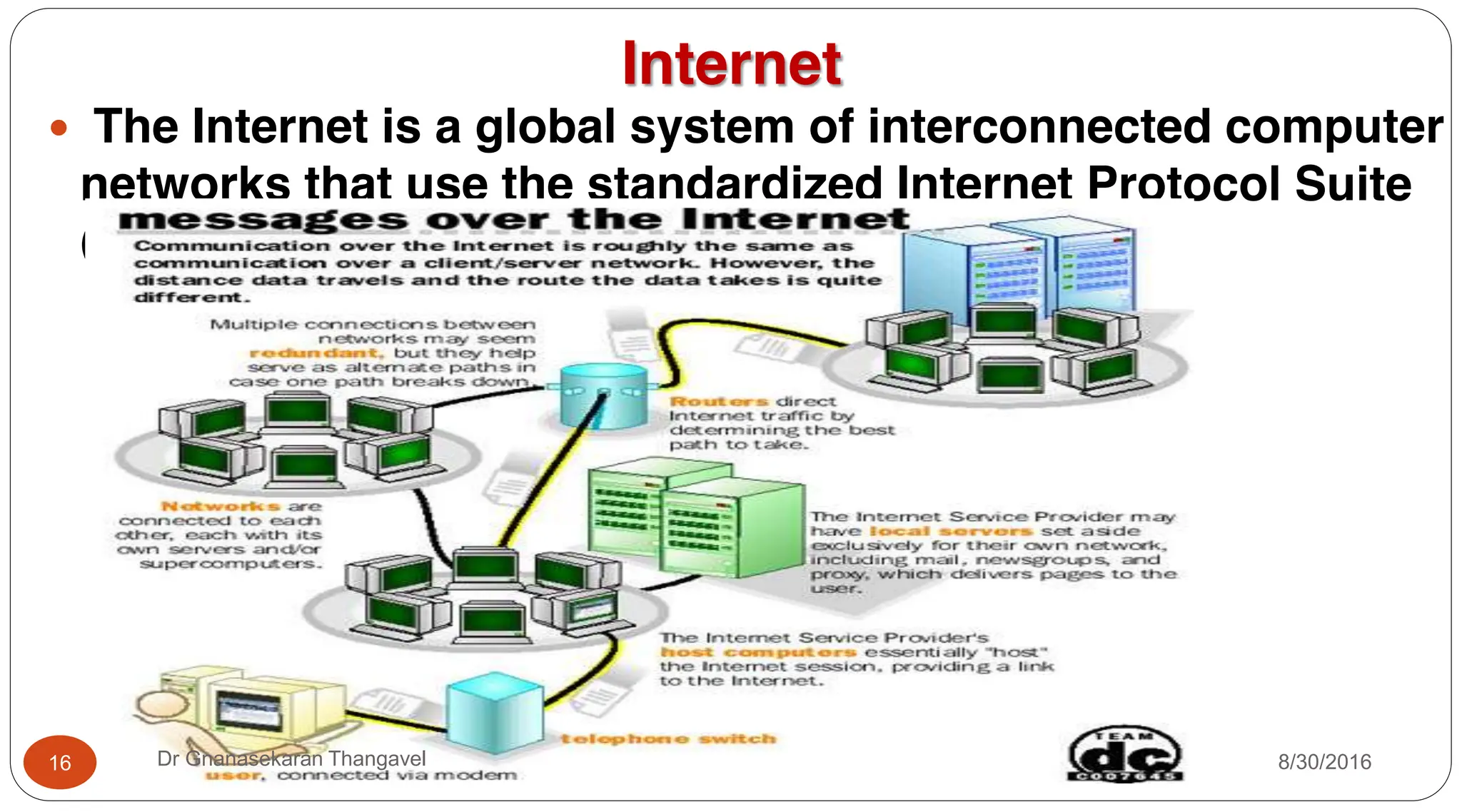 Internet
y The Internet is a global system of interconnected computer
networks that use the standardized Internet Protocol Suite
(TCP/IP).
16 Dr Gnanasekaran Thangavel 8/30/2016
 