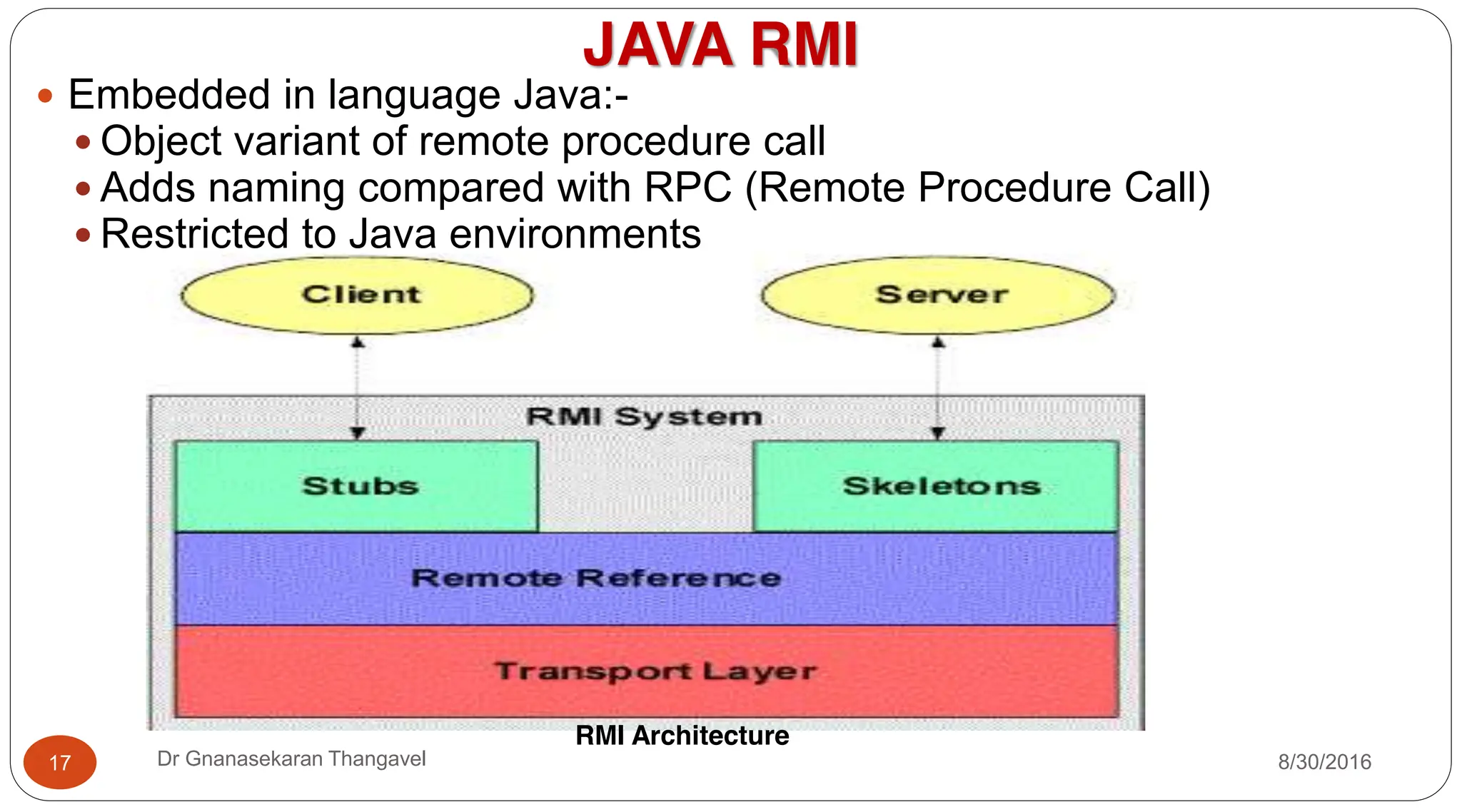 JAVA RMI
y Embedded in language Java:-
y Object variant of remote procedure call
y Adds naming compared with RPC (Remote Procedure Call)
y Restricted to Java environments
RMI Architecture
17 Dr Gnanasekaran Thangavel 8/30/2016
 