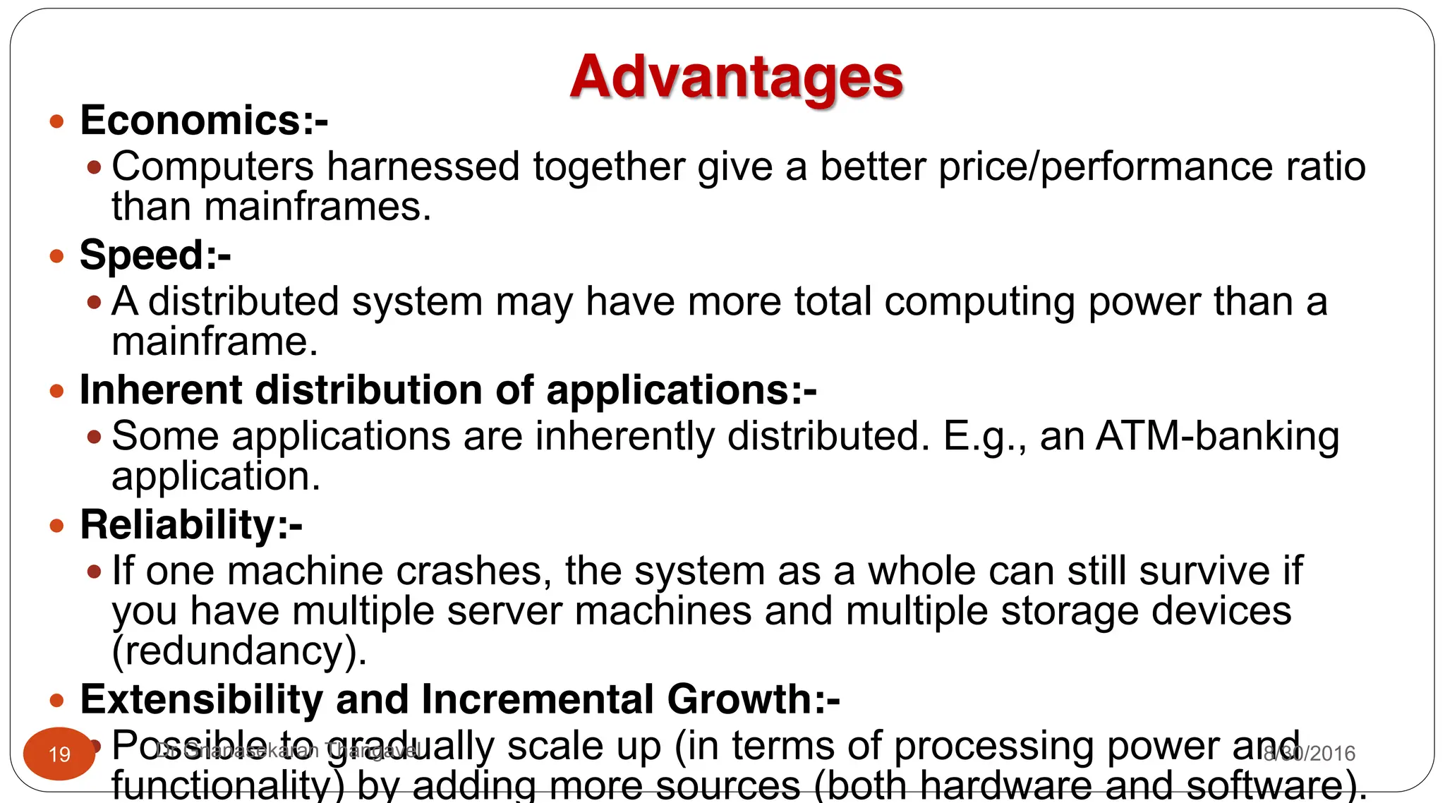 Advantages
y Economics:-
y Computers harnessed together give a better price/performance ratio
than mainframes.
y Speed:-
y A distributed system may have more total computing power than a
mainframe.
y Inherent distribution of applications:-
y Some applications are inherently distributed. E.g., an ATM-banking
application.
y Reliability:-
y If one machine crashes, the system as a whole can still survive if
you have multiple server machines and multiple storage devices
(redundancy).
y Extensibility and Incremental Growth:-
y Possible to gradually scale up (in terms of processing power and
functionality) by adding more sources (both hardware and software).
19 Dr Gnanasekaran Thangavel 8/30/2016
 