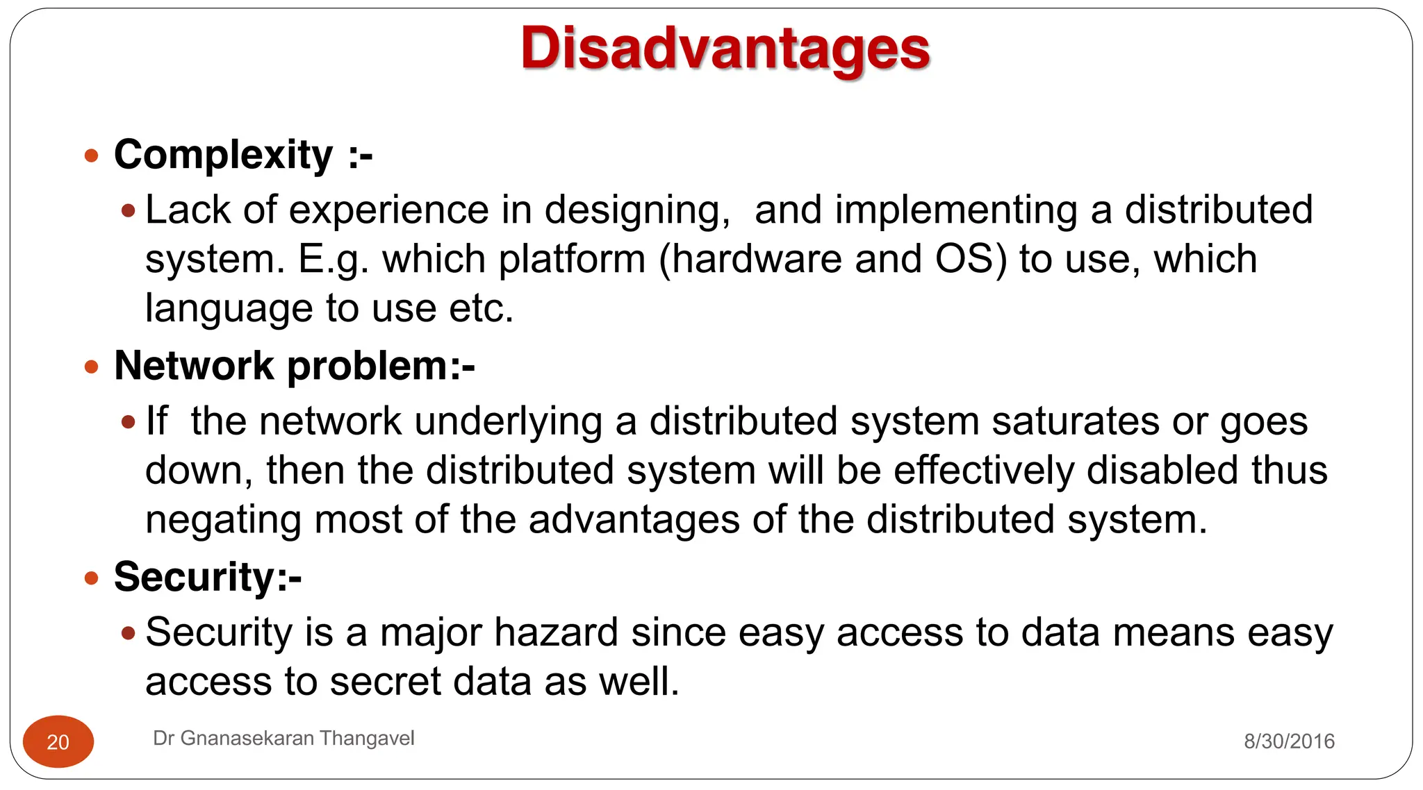 Disadvantages
y Complexity :-
y Lack of experience in designing, and implementing a distributed
system. E.g. which platform (hardware and OS) to use, which
language to use etc.
y Network problem:-
y If the network underlying a distributed system saturates or goes
down, then the distributed system will be effectively disabled thus
negating most of the advantages of the distributed system.
y Security:-
y Security is a major hazard since easy access to data means easy
access to secret data as well.
20 Dr Gnanasekaran Thangavel 8/30/2016
 
