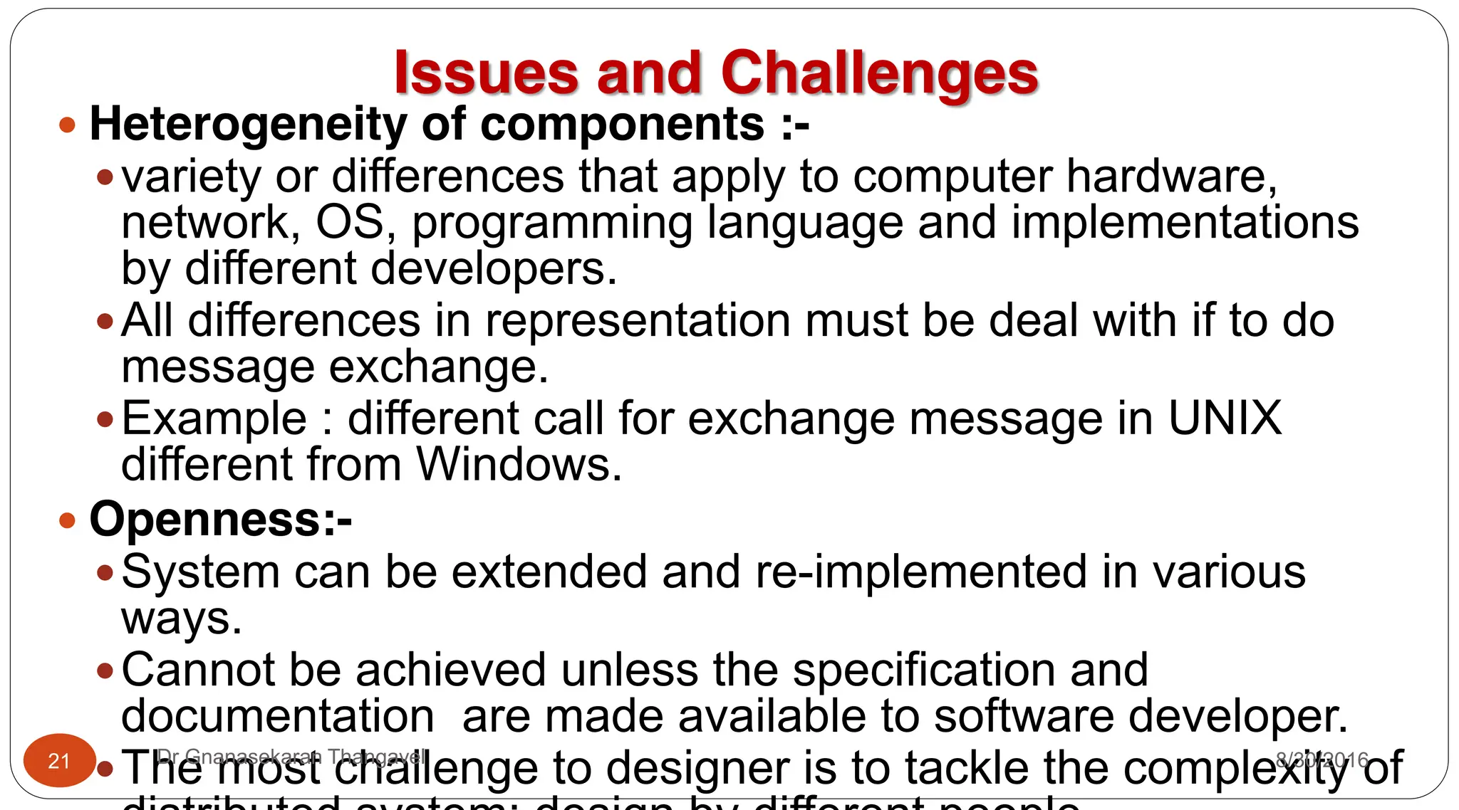 Issues and Challenges
y Heterogeneity of components :-
yvariety or differences that apply to computer hardware,
network, OS, programming language and implementations
by different developers.
yAll differences in representation must be deal with if to do
message exchange.
yExample : different call for exchange message in UNIX
different from Windows.
y Openness:-
ySystem can be extended and re-implemented in various
ways.
yCannot be achieved unless the specification and
documentation are made available to software developer.
yThe most challenge to designer is to tackle the complexity of
21 Dr Gnanasekaran Thangavel 8/30/2016
 