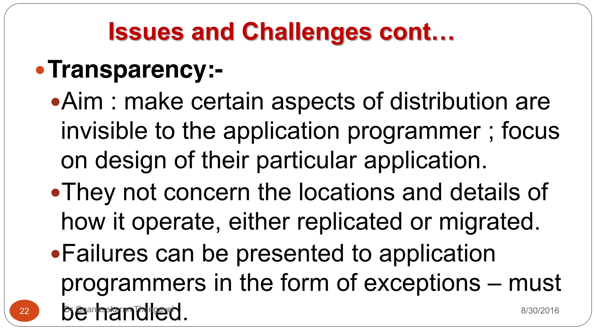 Issues and Challenges cont…
yTransparency:-
yAim : make certain aspects of distribution are
invisible to the application programmer ; focus
on design of their particular application.
yThey not concern the locations and details of
how it operate, either replicated or migrated.
yFailures can be presented to application
programmers in the form of exceptions – must
be handled.
22 Dr Gnanasekaran Thangavel 8/30/2016
 