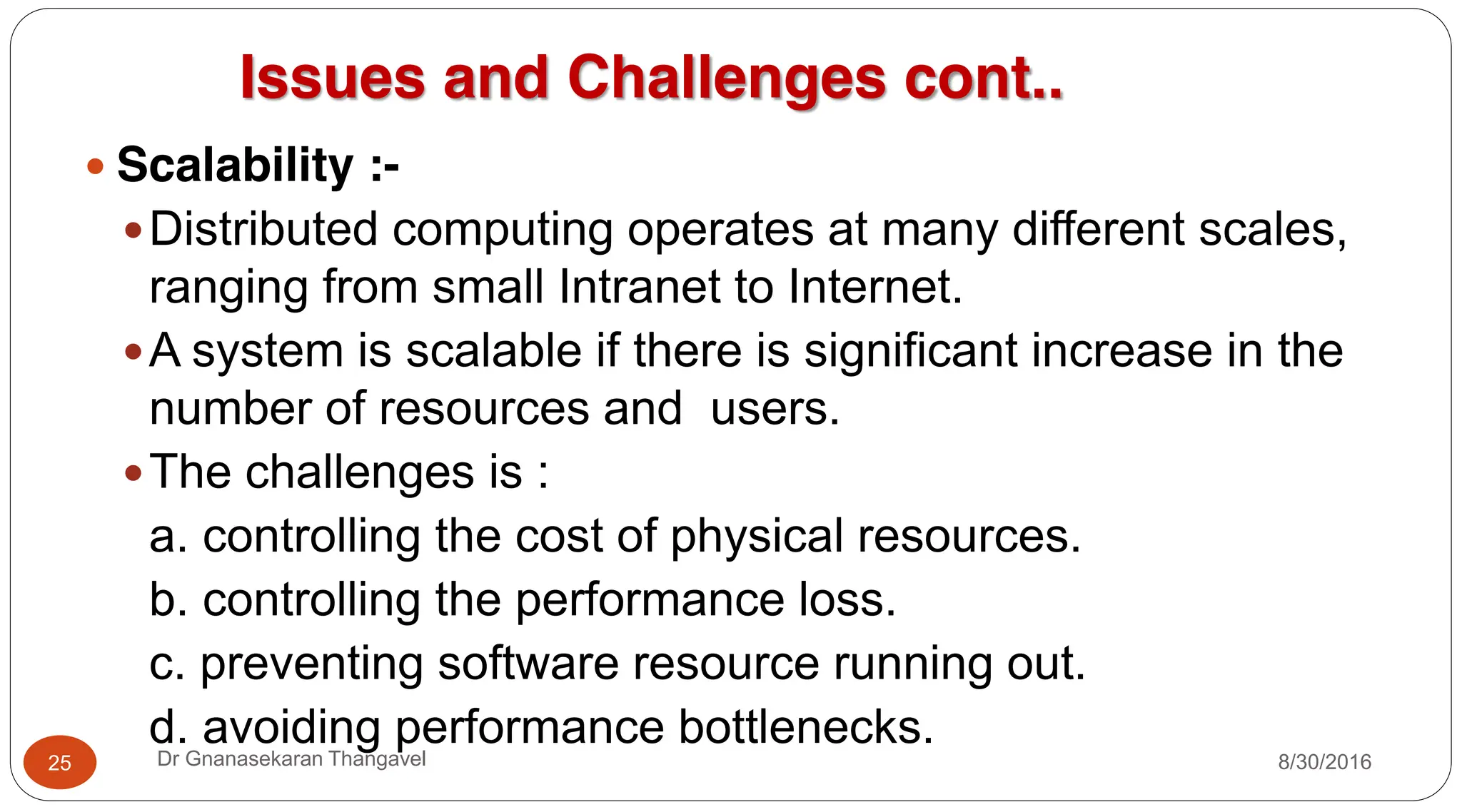 Issues and Challenges cont..
y Scalability :-
yDistributed computing operates at many different scales,
ranging from small Intranet to Internet.
yA system is scalable if there is significant increase in the
number of resources and users.
yThe challenges is :
a. controlling the cost of physical resources.
b. controlling the performance loss.
c. preventing software resource running out.
d. avoiding performance bottlenecks.
25 Dr Gnanasekaran Thangavel 8/30/2016
 