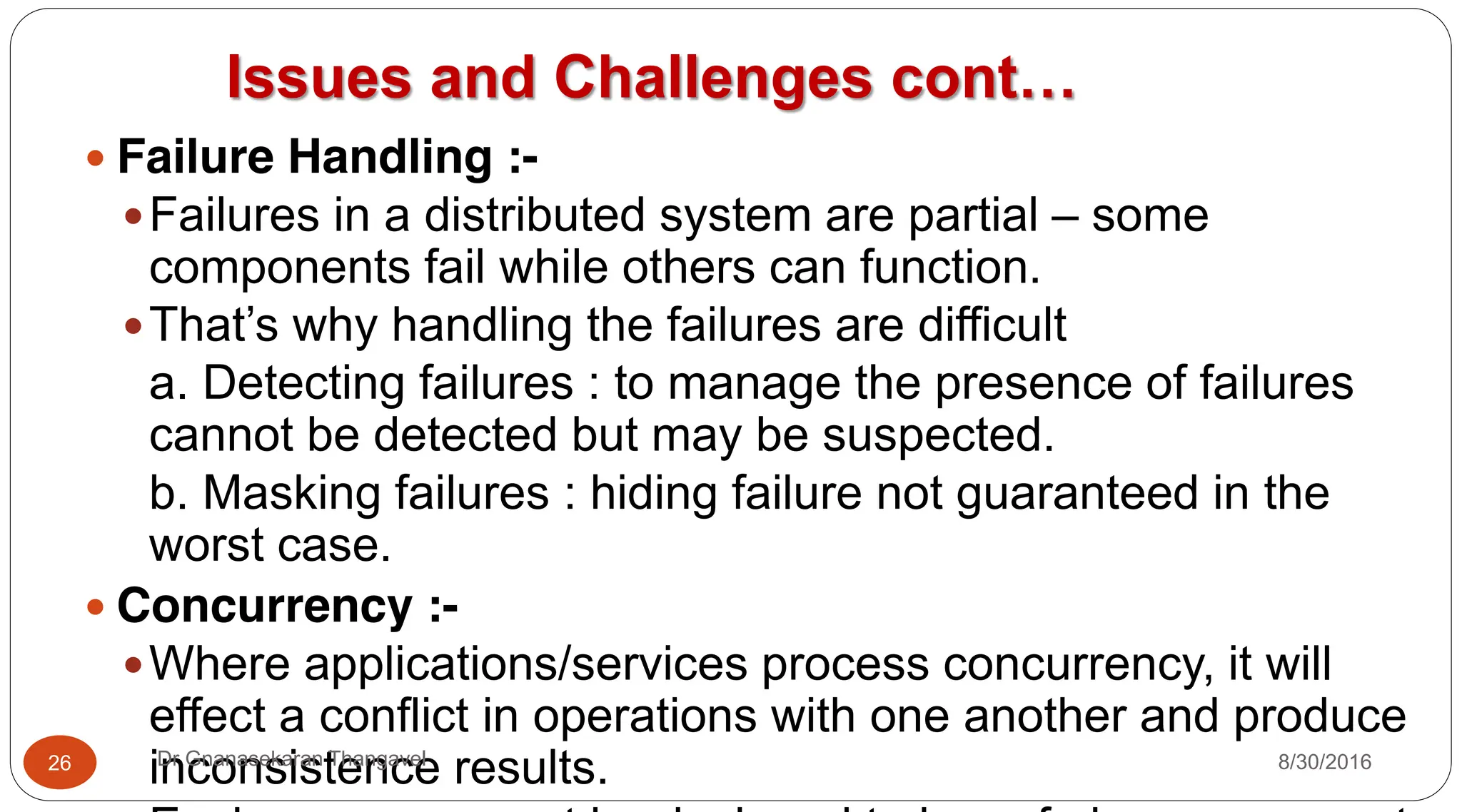 Issues and Challenges cont…
y Failure Handling :-
yFailures in a distributed system are partial – some
components fail while others can function.
yThat’s why handling the failures are difficult
a. Detecting failures : to manage the presence of failures
cannot be detected but may be suspected.
b. Masking failures : hiding failure not guaranteed in the
worst case.
y Concurrency :-
yWhere applications/services process concurrency, it will
effect a conflict in operations with one another and produce
inconsistence results.
26 Dr Gnanasekaran Thangavel 8/30/2016
 
