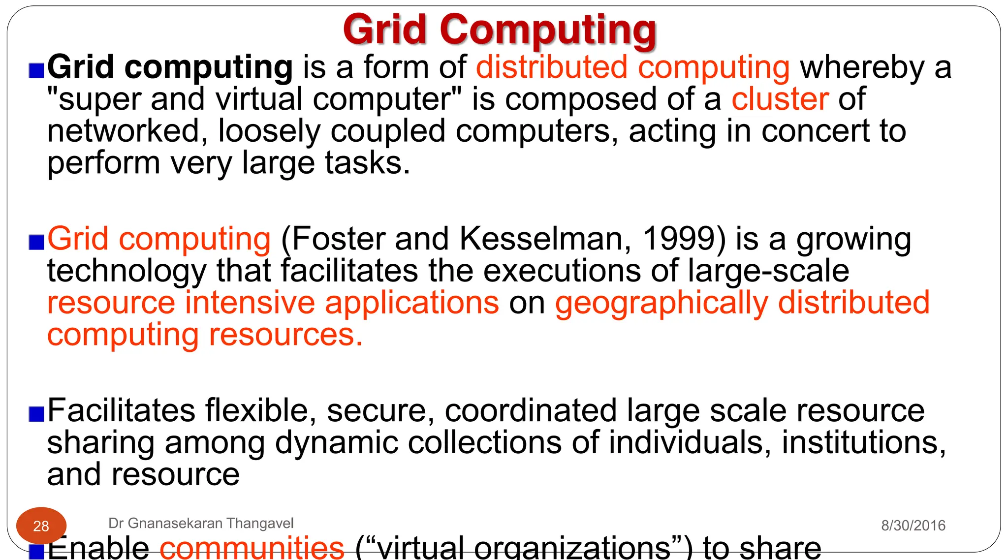 Grid Computing
Grid computing is a form of distributed computing whereby a
"super and virtual computer" is composed of a cluster of
networked, loosely coupled computers, acting in concert to
perform very large tasks.
Grid computing (Foster and Kesselman, 1999) is a growing
technology that facilitates the executions of large-scale
resource intensive applications on geographically distributed
computing resources.
Facilitates flexible, secure, coordinated large scale resource
sharing among dynamic collections of individuals, institutions,
and resource
Enable communities (“virtual organizations”) to share
8/30/2016
28 Dr Gnanasekaran Thangavel
 