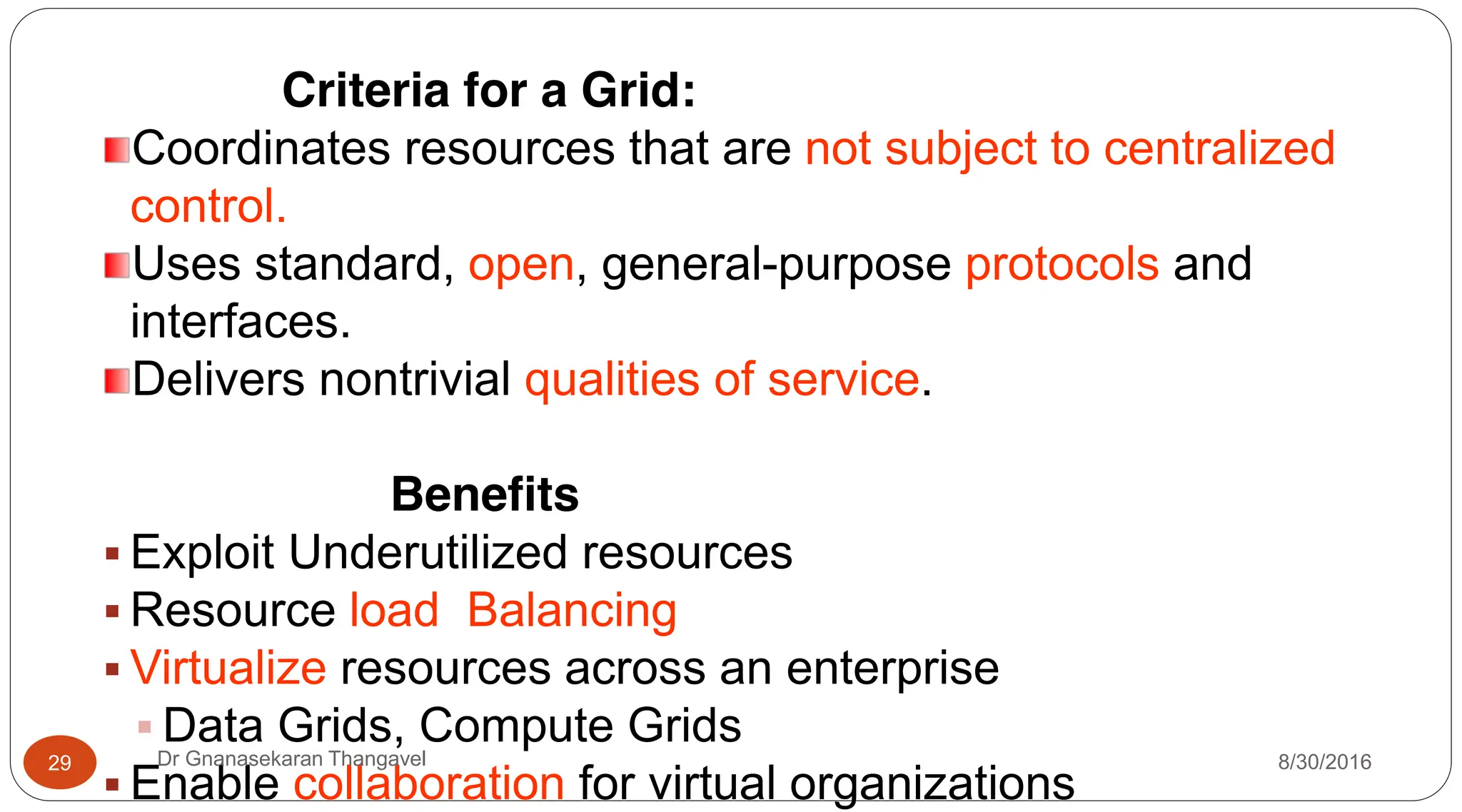 Criteria for a Grid:
Coordinates resources that are not subject to centralized
control.
Uses standard, open, general-purpose protocols and
interfaces.
Delivers nontrivial qualities of service.
Benefits
ƒ Exploit Underutilized resources
ƒ Resource load Balancing
ƒ Virtualize resources across an enterprise
ƒ Data Grids, Compute Grids
ƒ Enable collaboration for virtual organizations
29 Dr Gnanasekaran Thangavel 8/30/2016
 