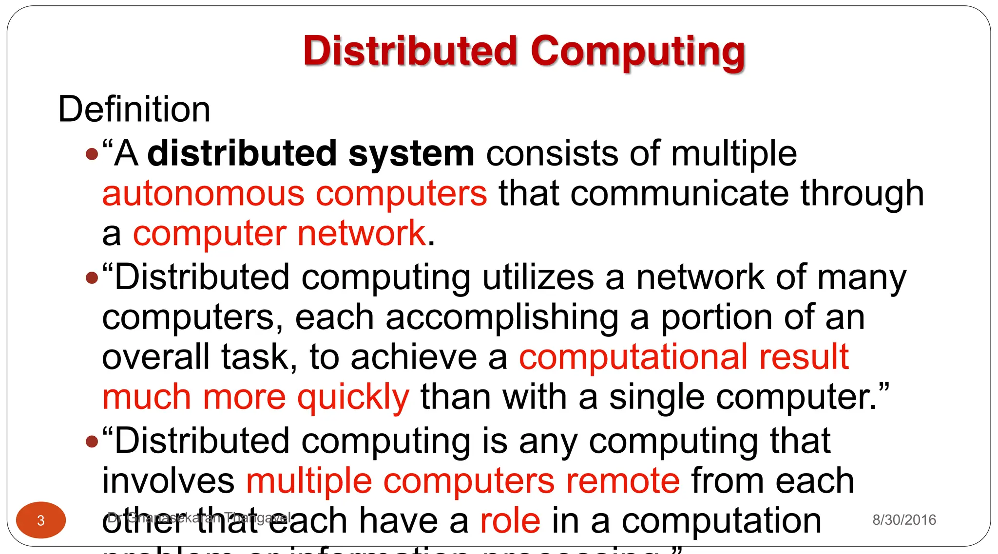 Distributed Computing
Definition
y“A distributed system consists of multiple
autonomous computers that communicate through
a computer network.
y“Distributed computing utilizes a network of many
computers, each accomplishing a portion of an
overall task, to achieve a computational result
much more quickly than with a single computer.”
y“Distributed computing is any computing that
involves multiple computers remote from each
other that each have a role in a computation
3 Dr Gnanasekaran Thangavel 8/30/2016
 