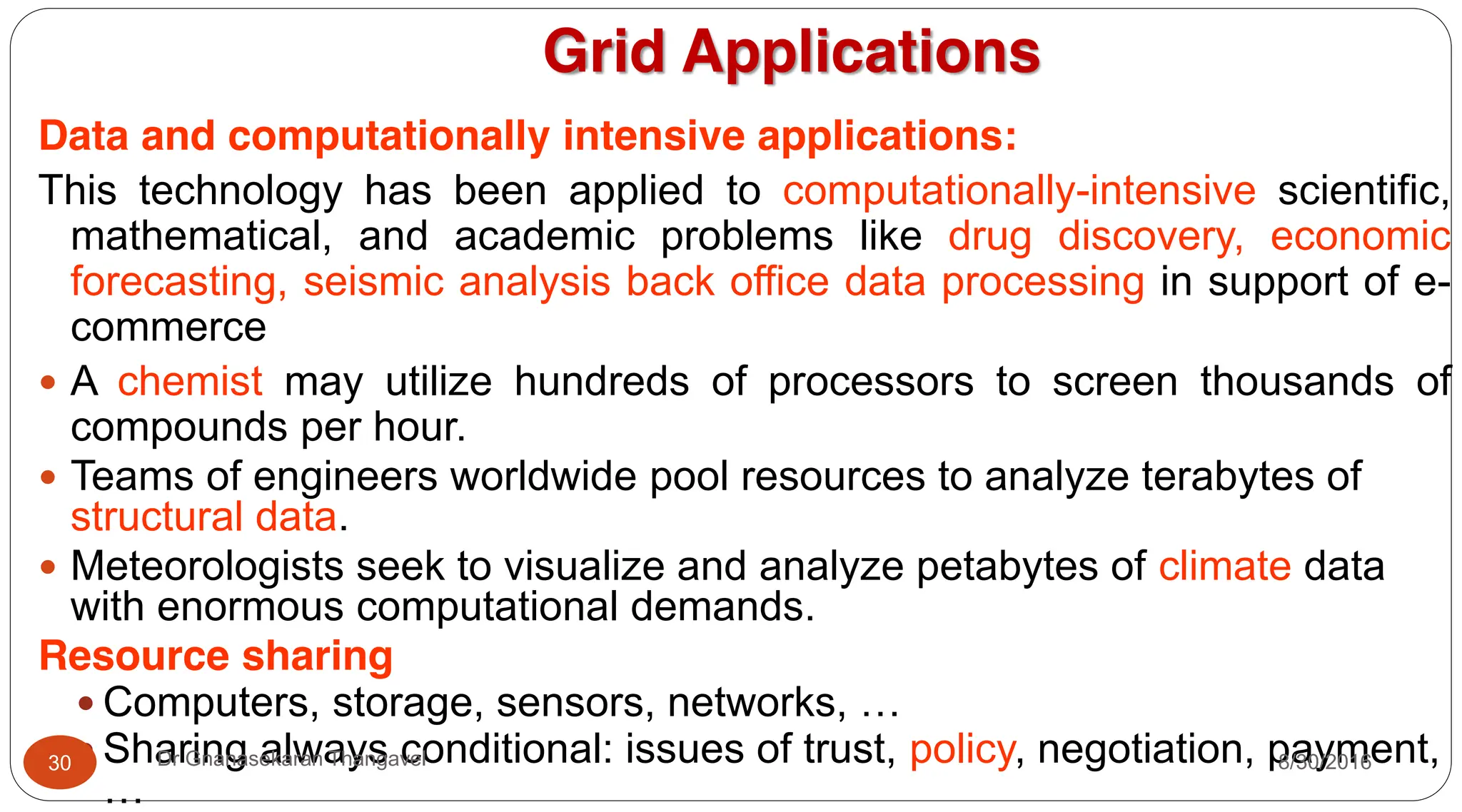 Grid Applications
Data and computationally intensive applications:
This technology has been applied to computationally-intensive scientific,
mathematical, and academic problems like drug discovery, economic
forecasting, seismic analysis back office data processing in support of e-
commerce
y A chemist may utilize hundreds of processors to screen thousands of
compounds per hour.
y Teams of engineers worldwide pool resources to analyze terabytes of
structural data.
y Meteorologists seek to visualize and analyze petabytes of climate data
with enormous computational demands.
Resource sharing
y Computers, storage, sensors, networks, …
y Sharing always conditional: issues of trust, policy, negotiation, payment,
…
8/30/2016
30 Dr Gnanasekaran Thangavel
 
