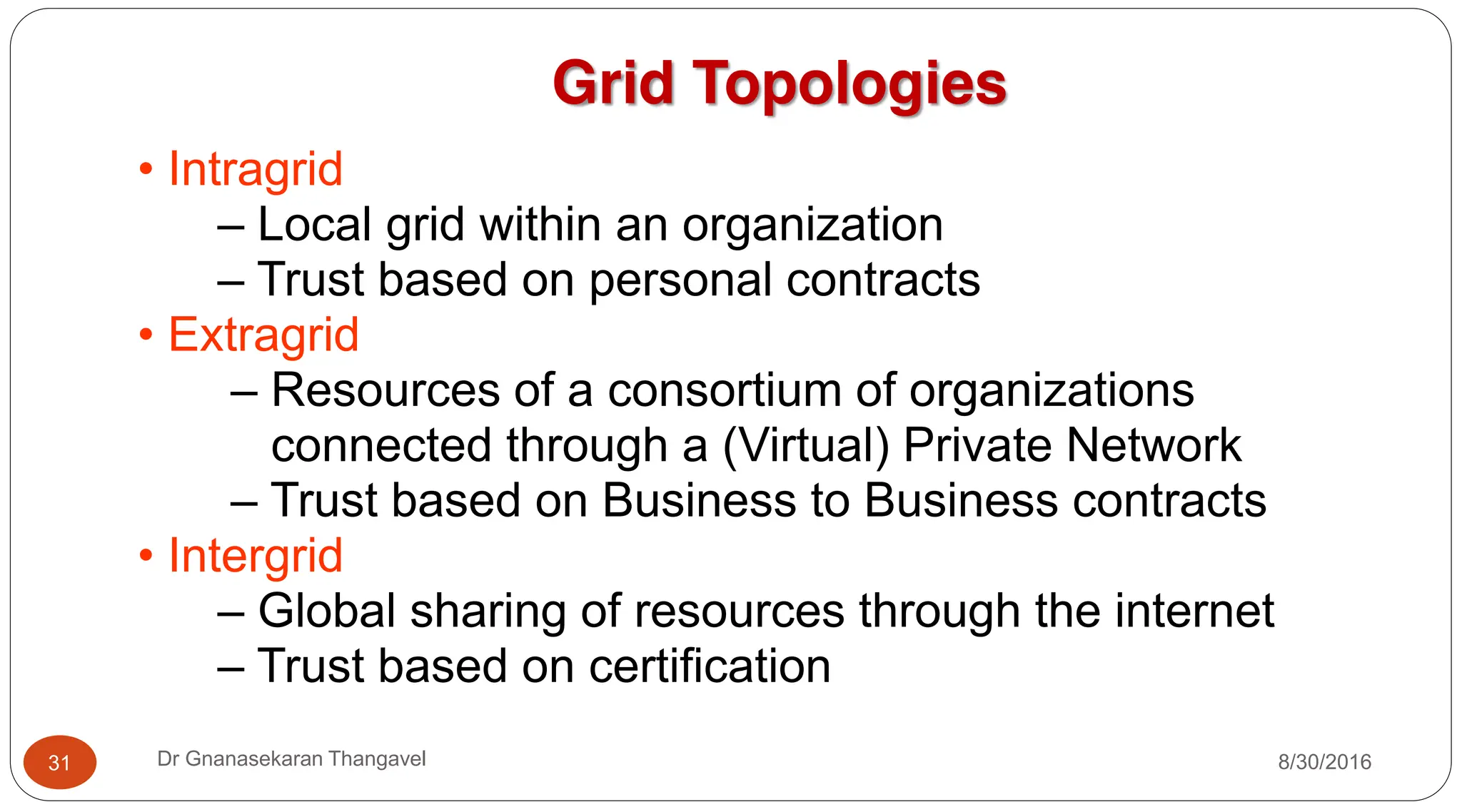 Grid Topologies
• Intragrid
– Local grid within an organization
– Trust based on personal contracts
• Extragrid
– Resources of a consortium of organizations
connected through a (Virtual) Private Network
– Trust based on Business to Business contracts
• Intergrid
– Global sharing of resources through the internet
– Trust based on certification
8/30/2016
31 Dr Gnanasekaran Thangavel
 