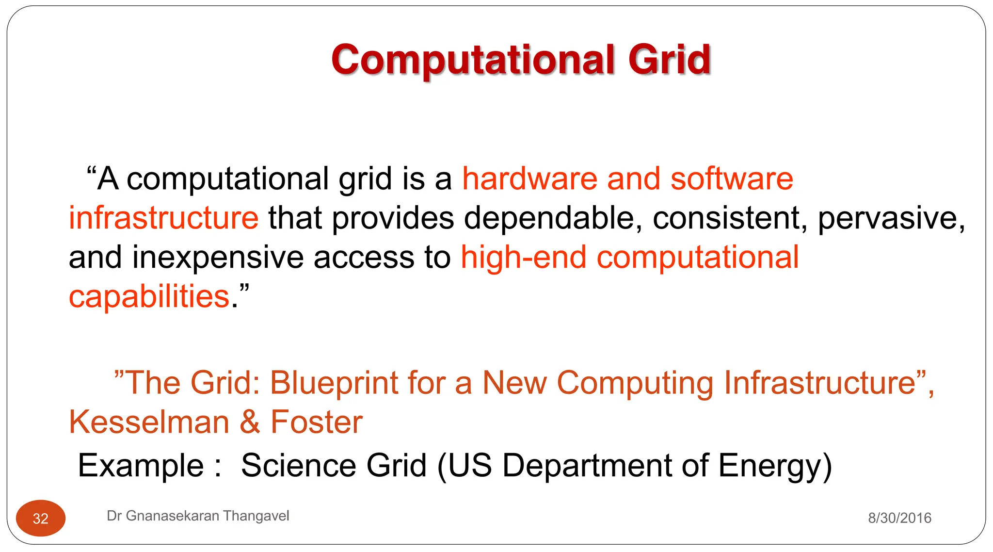 8/30/2016
Dr Gnanasekaran Thangavel
32
Computational Grid
“A computational grid is a hardware and software
infrastructure that provides dependable, consistent, pervasive,
and inexpensive access to high-end computational
capabilities.”
”The Grid: Blueprint for a New Computing Infrastructure”,
Kesselman & Foster
Example : Science Grid (US Department of Energy)
 