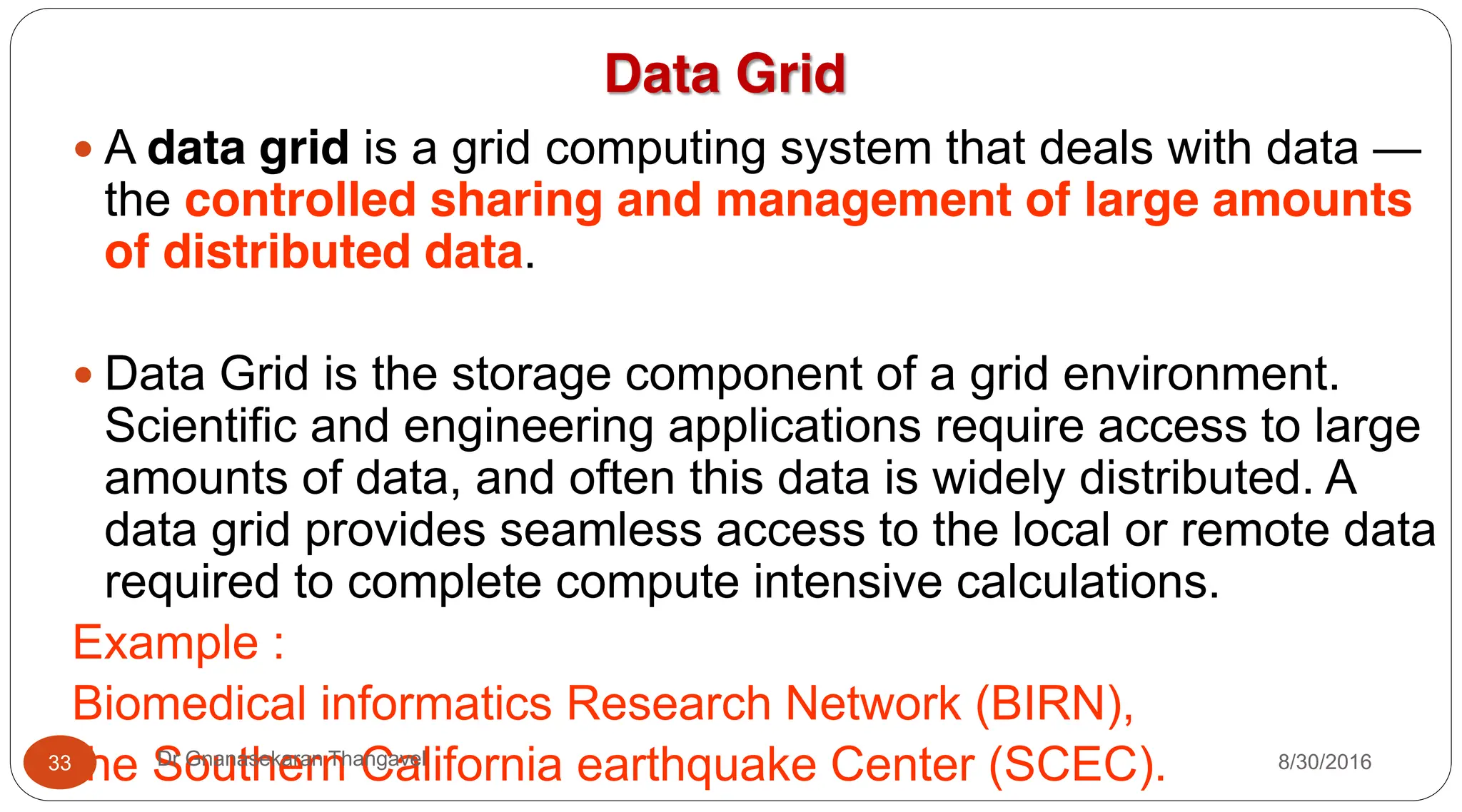 Data Grid
y A data grid is a grid computing system that deals with data —
the controlled sharing and management of large amounts
of distributed data.
y Data Grid is the storage component of a grid environment.
Scientific and engineering applications require access to large
amounts of data, and often this data is widely distributed. A
data grid provides seamless access to the local or remote data
required to complete compute intensive calculations.
Example :
Biomedical informatics Research Network (BIRN),
the Southern California earthquake Center (SCEC). 8/30/2016
33 Dr Gnanasekaran Thangavel
 