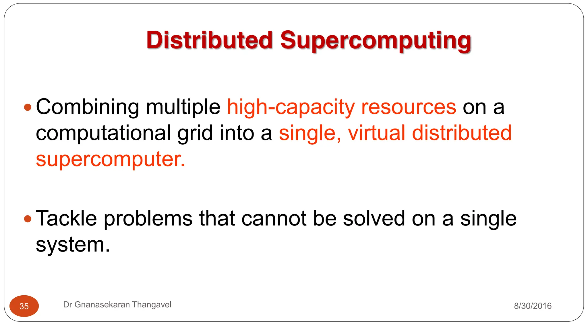 Distributed Supercomputing
y Combining multiple high-capacity resources on a
computational grid into a single, virtual distributed
supercomputer.
y Tackle problems that cannot be solved on a single
system.
8/30/2016
35 Dr Gnanasekaran Thangavel
 