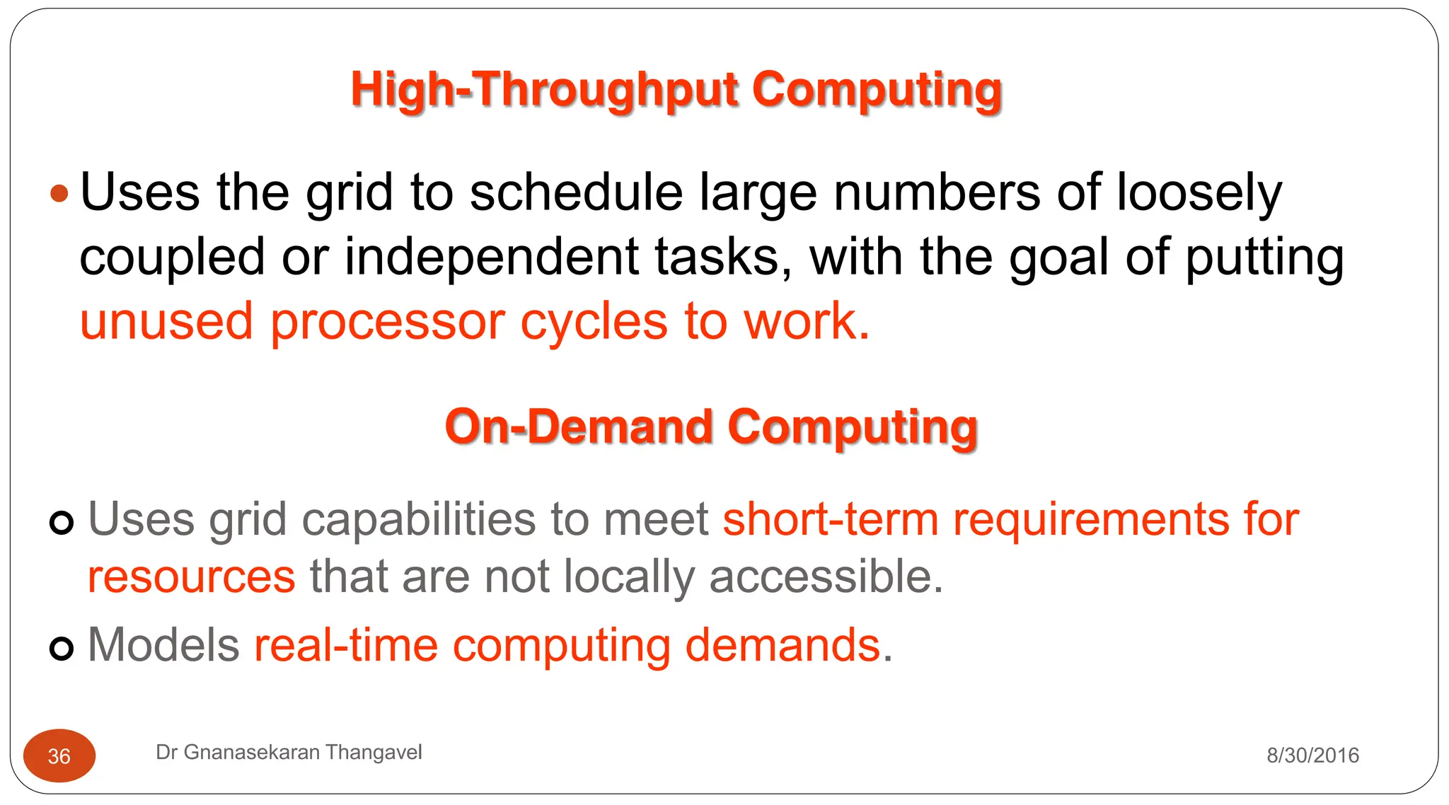 High-Throughput Computing
y Uses the grid to schedule large numbers of loosely
coupled or independent tasks, with the goal of putting
unused processor cycles to work.
On-Demand Computing
| Uses grid capabilities to meet short-term requirements for
resources that are not locally accessible.
| Models real-time computing demands.
8/30/2016
36 Dr Gnanasekaran Thangavel
 