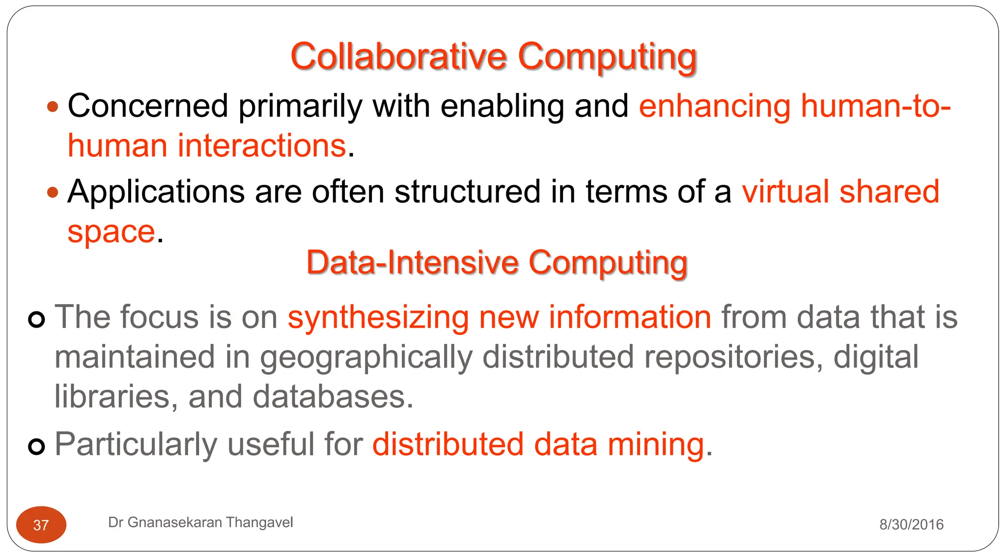 Collaborative Computing
y Concerned primarily with enabling and enhancing human-to-
human interactions.
y Applications are often structured in terms of a virtual shared
space.
Data-Intensive Computing
| The focus is on synthesizing new information from data that is
maintained in geographically distributed repositories, digital
libraries, and databases.
| Particularly useful for distributed data mining.
8/30/2016
37 Dr Gnanasekaran Thangavel
 