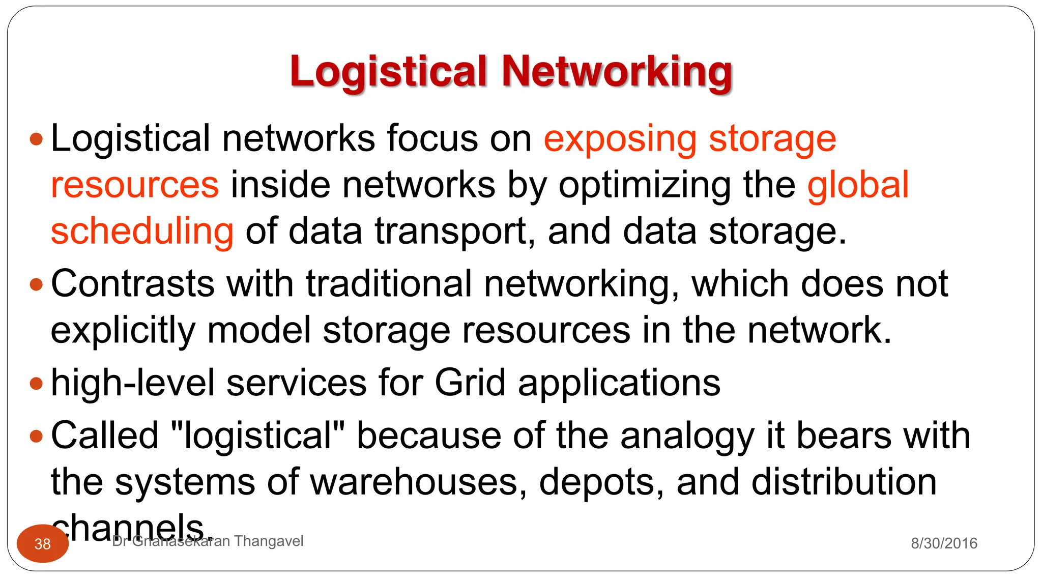 Logistical Networking
y Logistical networks focus on exposing storage
resources inside networks by optimizing the global
scheduling of data transport, and data storage.
y Contrasts with traditional networking, which does not
explicitly model storage resources in the network.
y high-level services for Grid applications
y Called "logistical" because of the analogy it bears with
the systems of warehouses, depots, and distribution
channels. 8/30/2016
38 Dr Gnanasekaran Thangavel
 