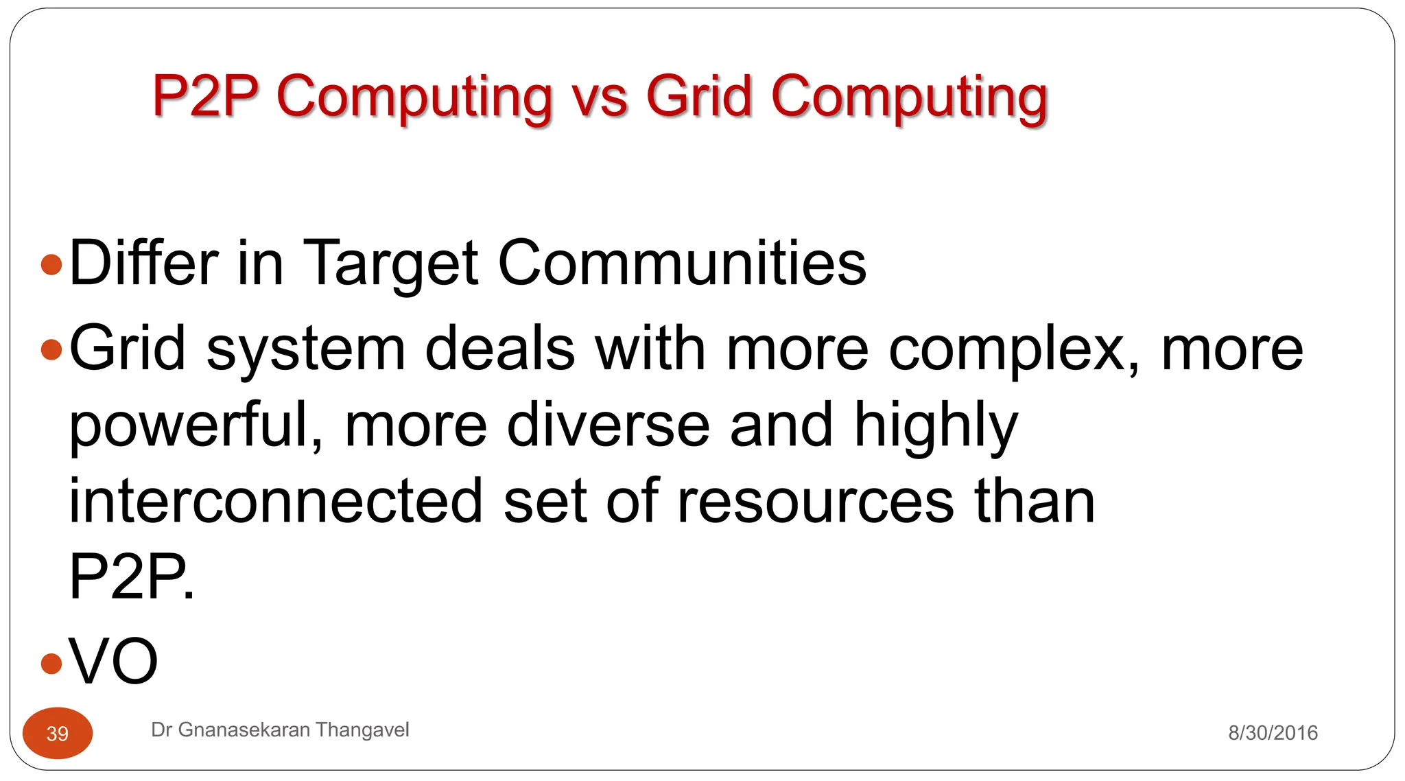 P2P Computing vs Grid Computing
yDiffer in Target Communities
yGrid system deals with more complex, more
powerful, more diverse and highly
interconnected set of resources than
P2P.
yVO
8/30/2016
39 Dr Gnanasekaran Thangavel
 