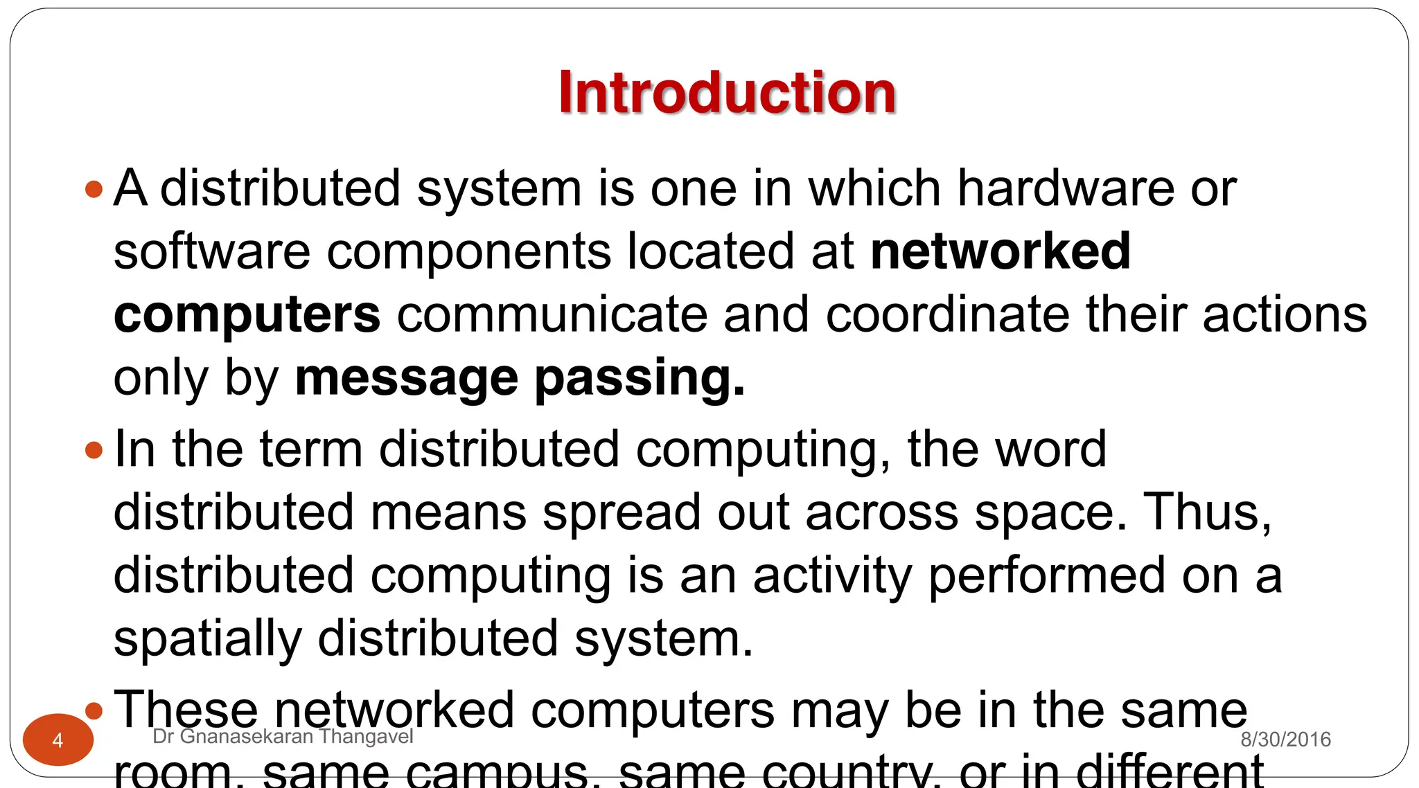 Introduction
y A distributed system is one in which hardware or
software components located at networked
computers communicate and coordinate their actions
only by message passing.
y In the term distributed computing, the word
distributed means spread out across space. Thus,
distributed computing is an activity performed on a
spatially distributed system.
y These networked computers may be in the same
4 Dr Gnanasekaran Thangavel 8/30/2016
 