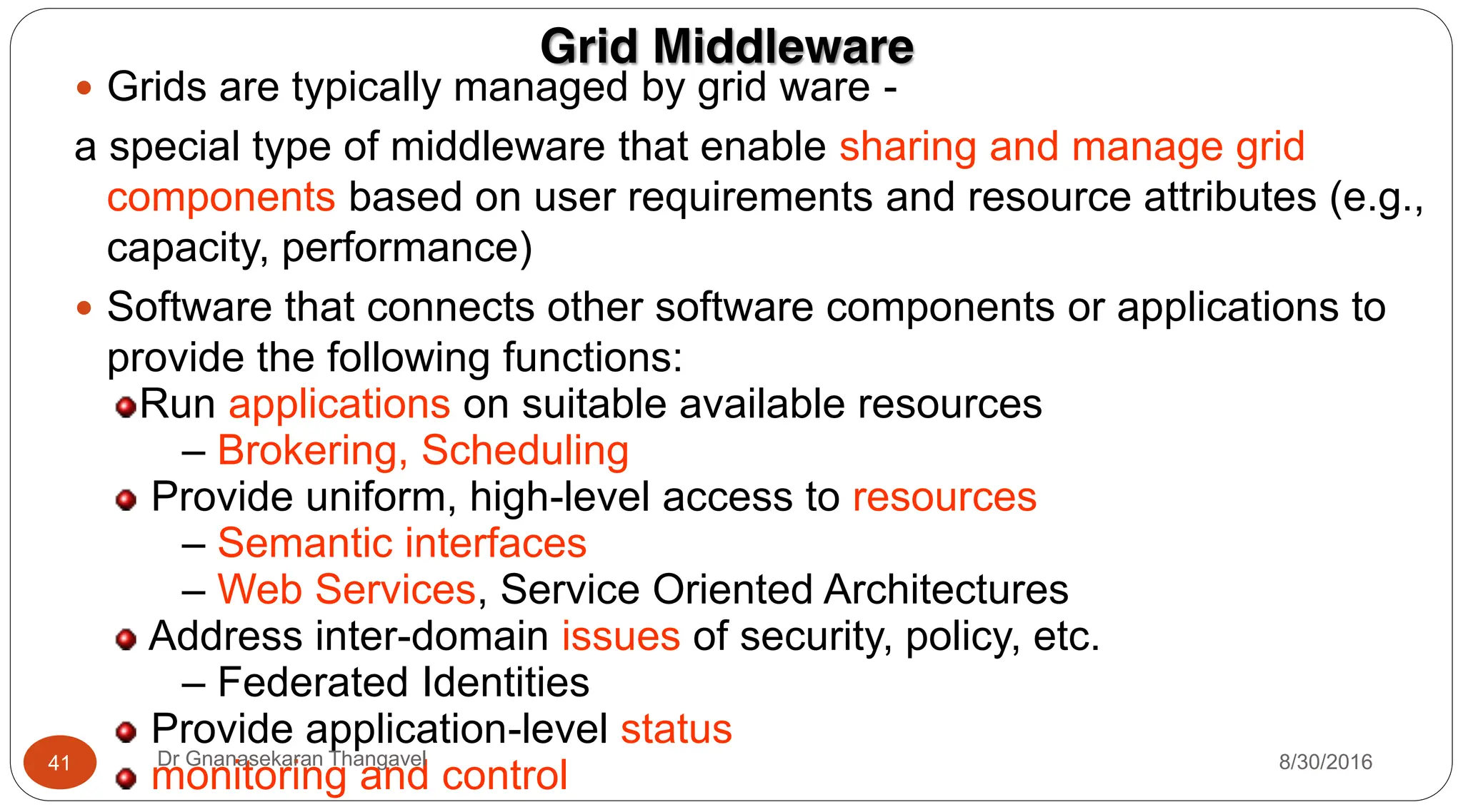 Grid Middleware
y Grids are typically managed by grid ware -
a special type of middleware that enable sharing and manage grid
components based on user requirements and resource attributes (e.g.,
capacity, performance)
y Software that connects other software components or applications to
provide the following functions:
Run applications on suitable available resources
– Brokering, Scheduling
Provide uniform, high-level access to resources
– Semantic interfaces
– Web Services, Service Oriented Architectures
Address inter-domain issues of security, policy, etc.
– Federated Identities
Provide application-level status
monitoring and control 8/30/2016
41 Dr Gnanasekaran Thangavel
 