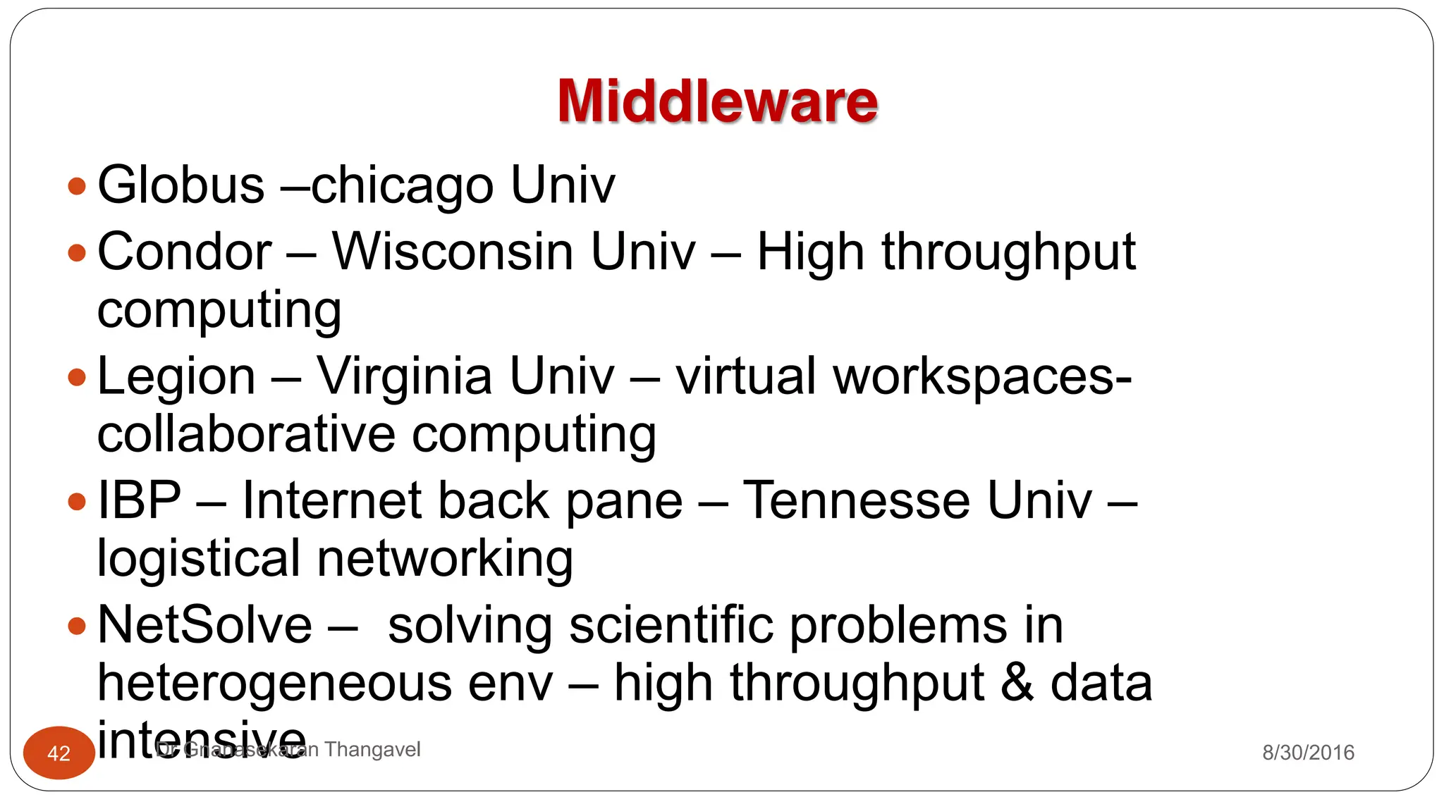 Middleware
y Globus –chicago Univ
y Condor – Wisconsin Univ – High throughput
computing
y Legion – Virginia Univ – virtual workspaces-
collaborative computing
y IBP – Internet back pane – Tennesse Univ –
logistical networking
y NetSolve – solving scientific problems in
heterogeneous env – high throughput & data
intensive 8/30/2016
42 Dr Gnanasekaran Thangavel
 