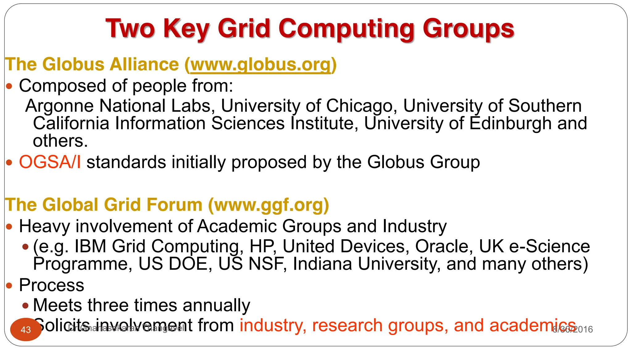 Two Key Grid Computing Groups
The Globus Alliance (www.globus.org)
y Composed of people from:
Argonne National Labs, University of Chicago, University of Southern
California Information Sciences Institute, University of Edinburgh and
others.
y OGSA/I standards initially proposed by the Globus Group
The Global Grid Forum (www.ggf.org)
y Heavy involvement of Academic Groups and Industry
y (e.g. IBM Grid Computing, HP, United Devices, Oracle, UK e-Science
Programme, US DOE, US NSF, Indiana University, and many others)
y Process
y Meets three times annually
y Solicits involvement from industry, research groups, and academics
8/30/2016
43 Dr Gnanasekaran Thangavel
 