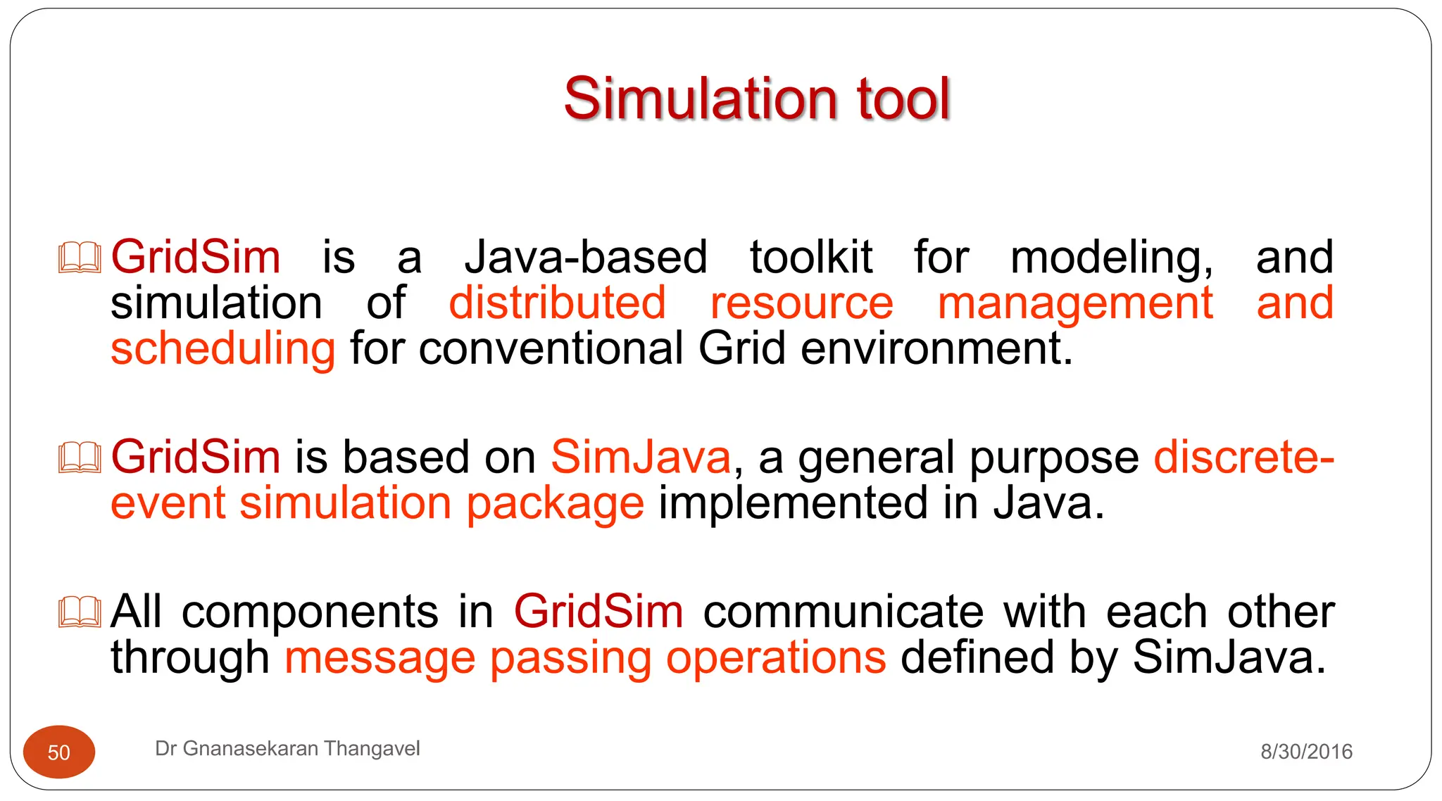 Simulation tool
GridSim is a Java-based toolkit for modeling, and
simulation of distributed resource management and
scheduling for conventional Grid environment.
GridSim is based on SimJava, a general purpose discrete-
event simulation package implemented in Java.
All components in GridSim communicate with each other
through message passing operations defined by SimJava.
50 Dr Gnanasekaran Thangavel 8/30/2016
 