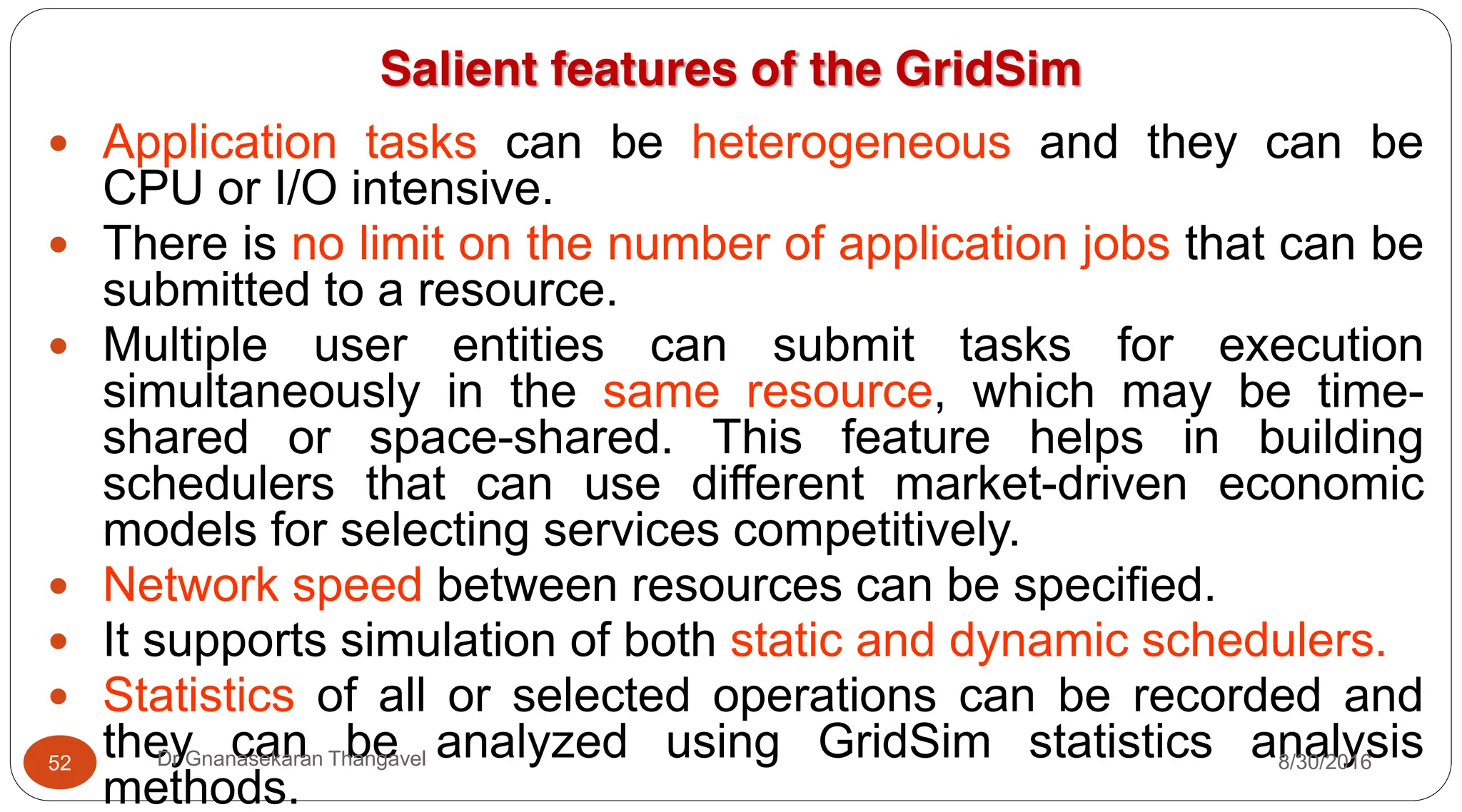 Salient features of the GridSim
y Application tasks can be heterogeneous and they can be
CPU or I/O intensive.
y There is no limit on the number of application jobs that can be
submitted to a resource.
y Multiple user entities can submit tasks for execution
simultaneously in the same resource, which may be time-
shared or space-shared. This feature helps in building
schedulers that can use different market-driven economic
models for selecting services competitively.
y Network speed between resources can be specified.
y It supports simulation of both static and dynamic schedulers.
y Statistics of all or selected operations can be recorded and
they can be analyzed using GridSim statistics analysis
methods.
52 Dr Gnanasekaran Thangavel 8/30/2016
 
