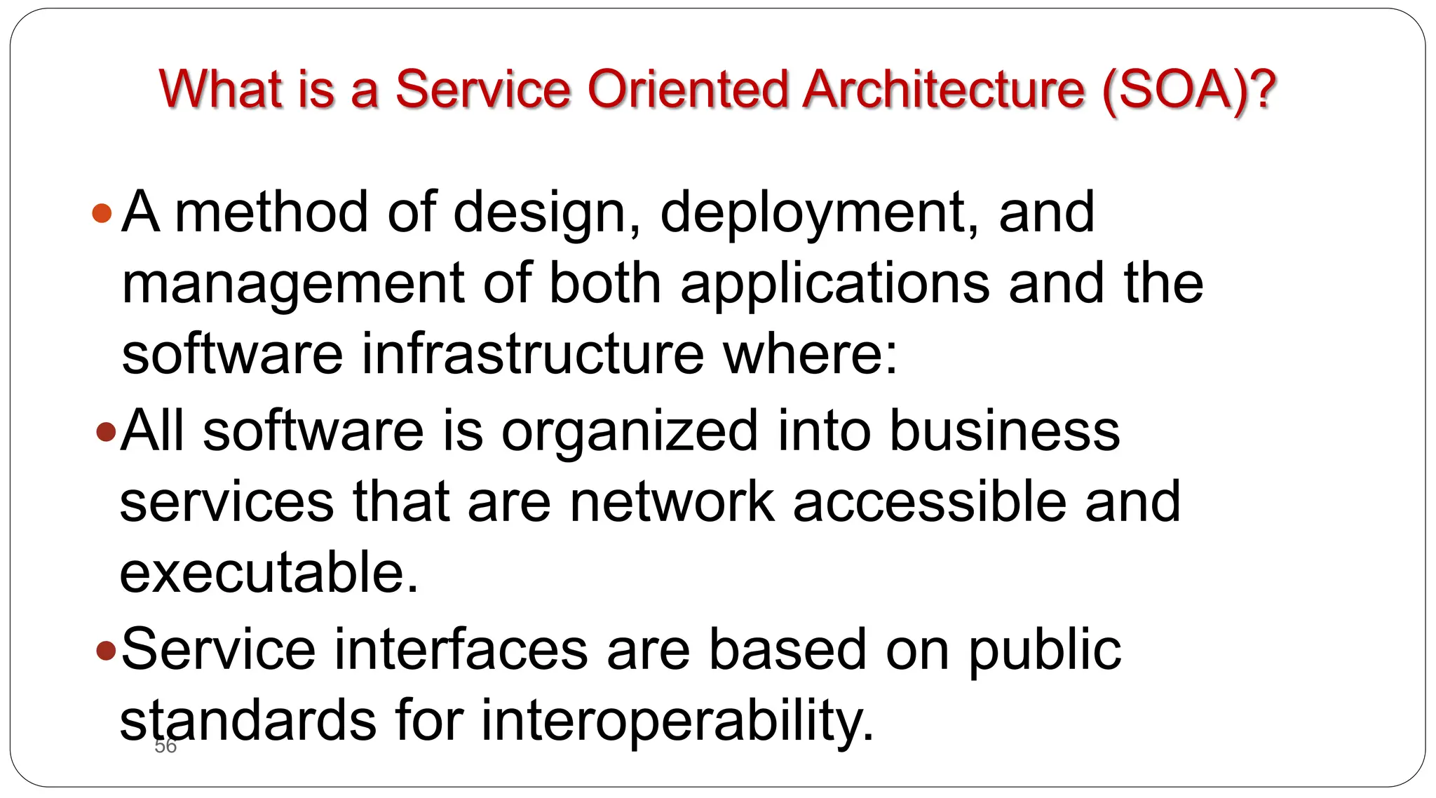 56
What is a Service Oriented Architecture (SOA)?
yA method of design, deployment, and
management of both applications and the
software infrastructure where:
yAll software is organized into business
services that are network accessible and
executable.
yService interfaces are based on public
standards for interoperability.
 