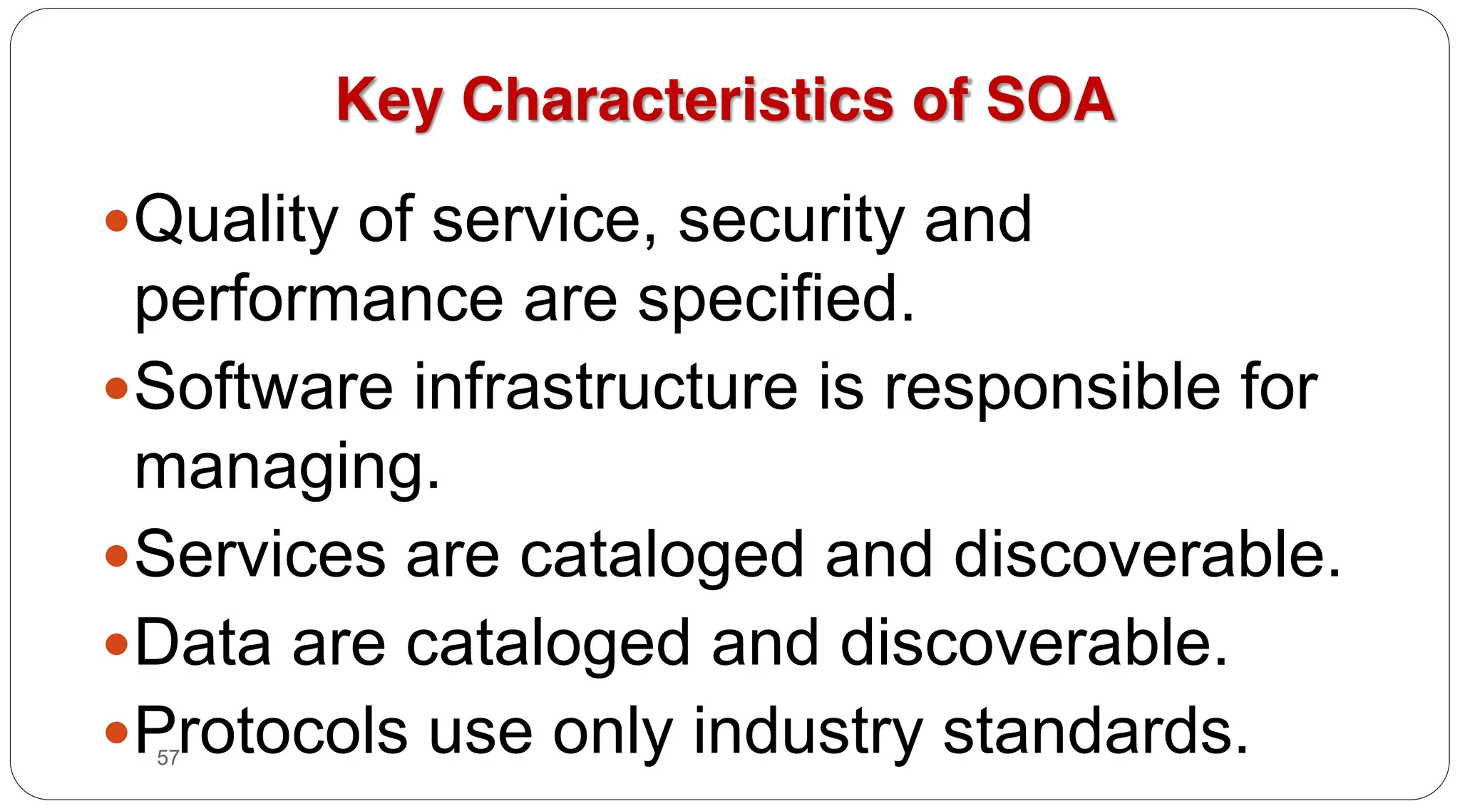 57
Key Characteristics of SOA
yQuality of service, security and
performance are specified.
ySoftware infrastructure is responsible for
managing.
yServices are cataloged and discoverable.
yData are cataloged and discoverable.
yProtocols use only industry standards.
 