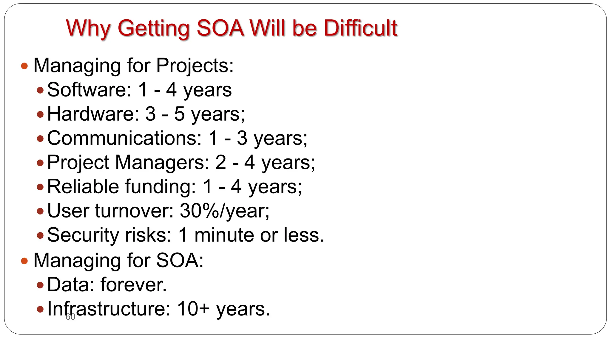 60
Why Getting SOA Will be Difficult
y Managing for Projects:
ySoftware: 1 - 4 years
yHardware: 3 - 5 years;
yCommunications: 1 - 3 years;
yProject Managers: 2 - 4 years;
yReliable funding: 1 - 4 years;
yUser turnover: 30%/year;
ySecurity risks: 1 minute or less.
y Managing for SOA:
yData: forever.
yInfrastructure: 10+ years.
 