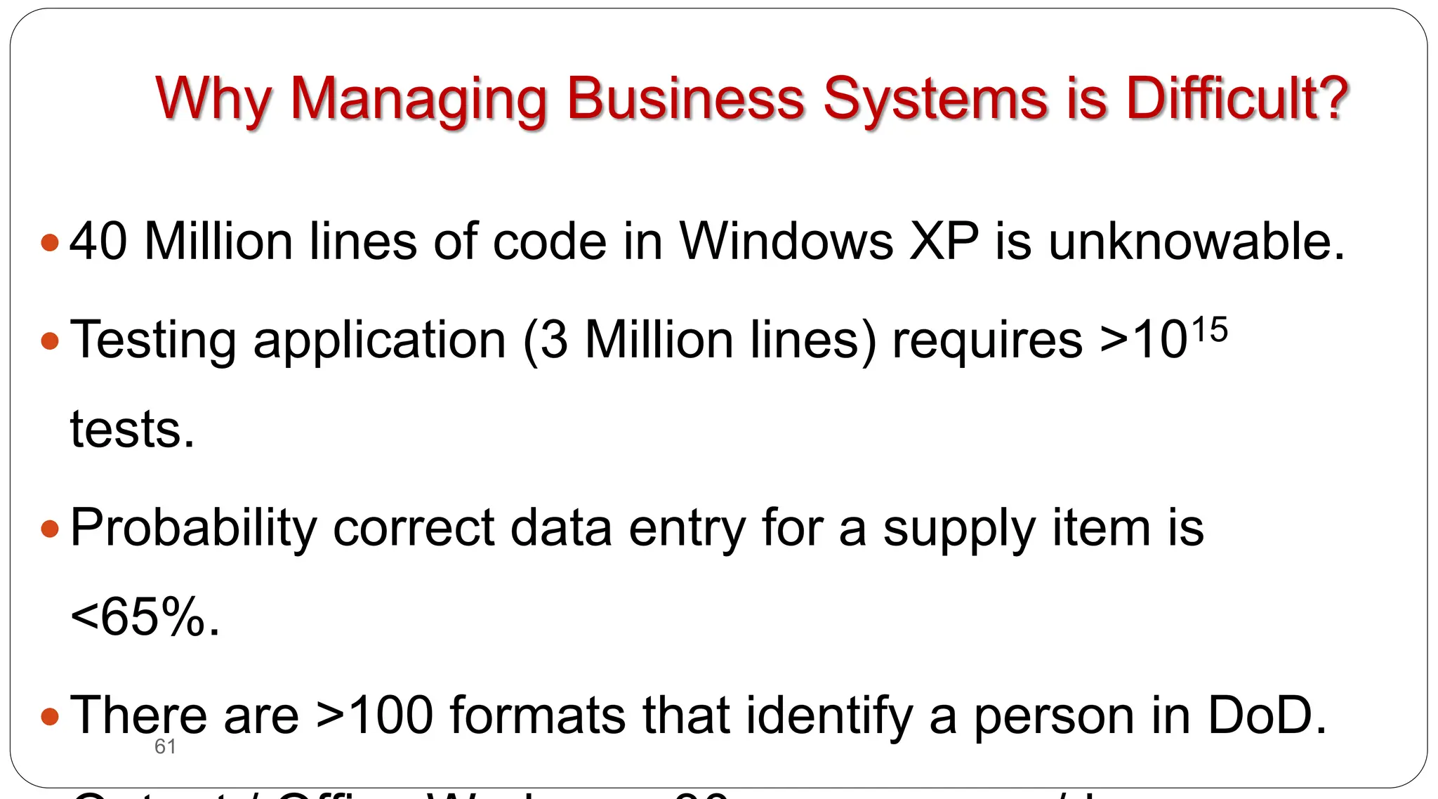 61
Why Managing Business Systems is Difficult?
y 40 Million lines of code in Windows XP is unknowable.
y Testing application (3 Million lines) requires >1015
tests.
y Probability correct data entry for a supply item is
<65%.
y There are >100 formats that identify a person in DoD.
 
