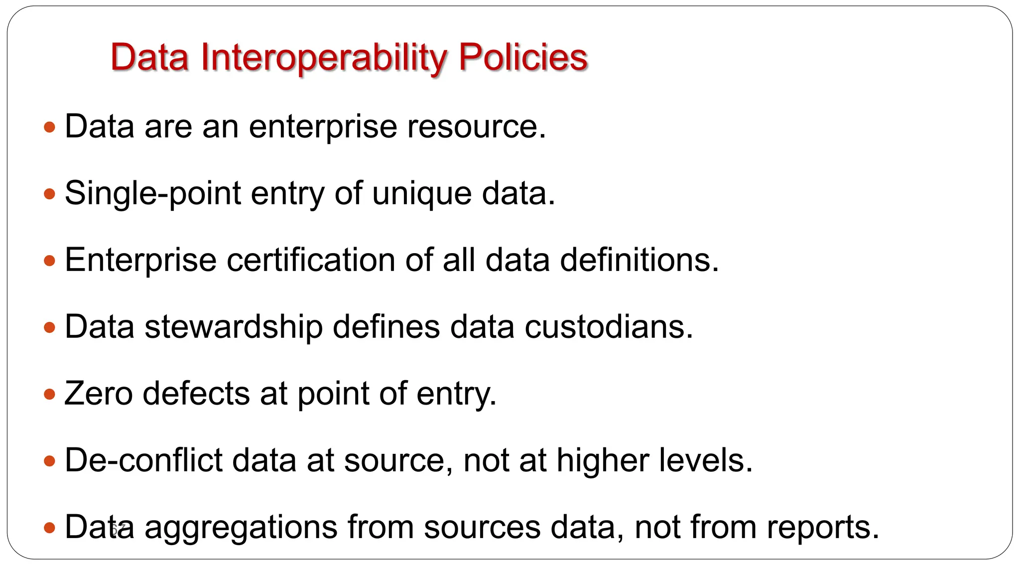 67
Data Interoperability Policies
y Data are an enterprise resource.
y Single-point entry of unique data.
y Enterprise certification of all data definitions.
y Data stewardship defines data custodians.
y Zero defects at point of entry.
y De-conflict data at source, not at higher levels.
y Data aggregations from sources data, not from reports.
 