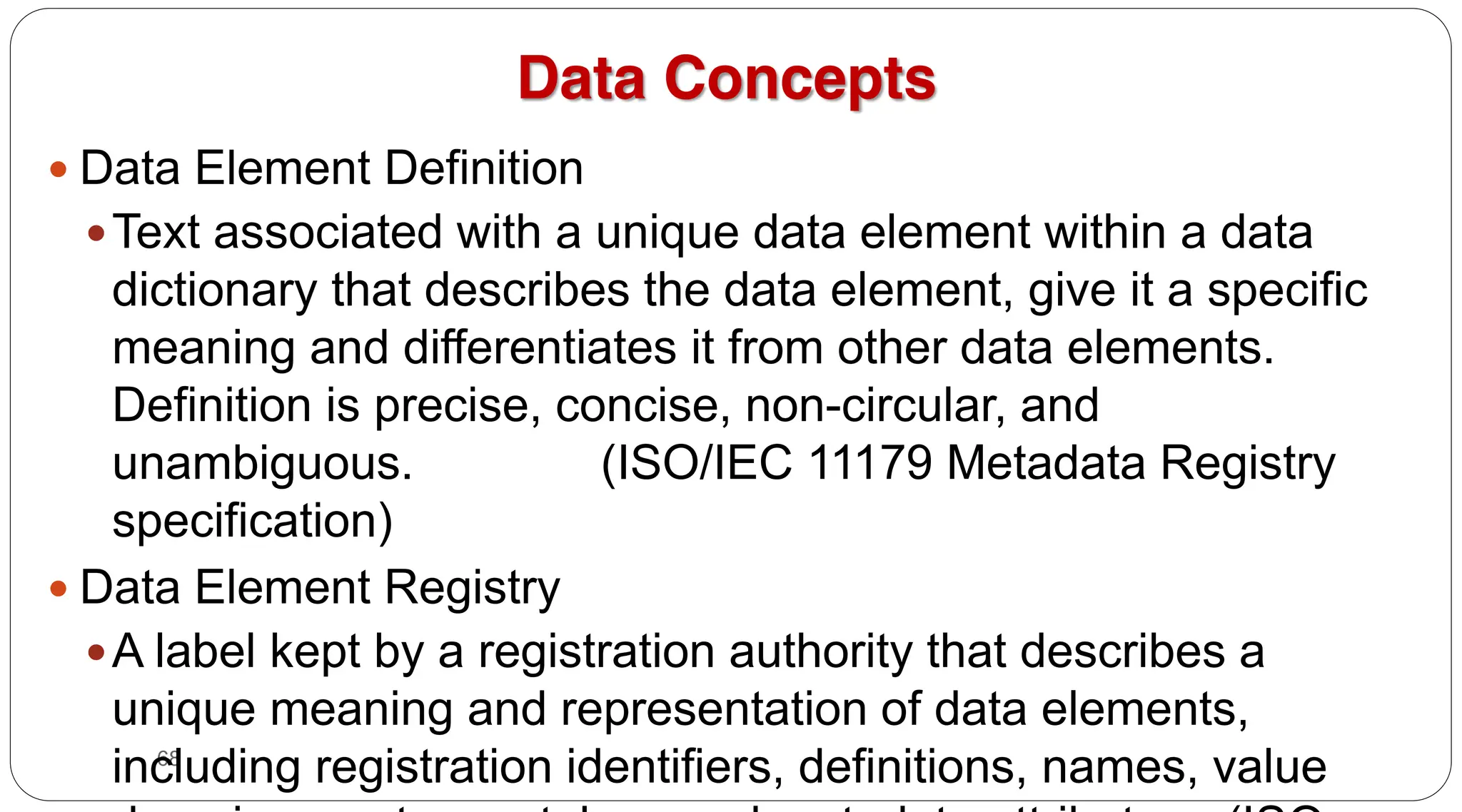 68
Data Concepts
y Data Element Definition
yText associated with a unique data element within a data
dictionary that describes the data element, give it a specific
meaning and differentiates it from other data elements.
Definition is precise, concise, non-circular, and
unambiguous. (ISO/IEC 11179 Metadata Registry
specification)
y Data Element Registry
yA label kept by a registration authority that describes a
unique meaning and representation of data elements,
including registration identifiers, definitions, names, value
 