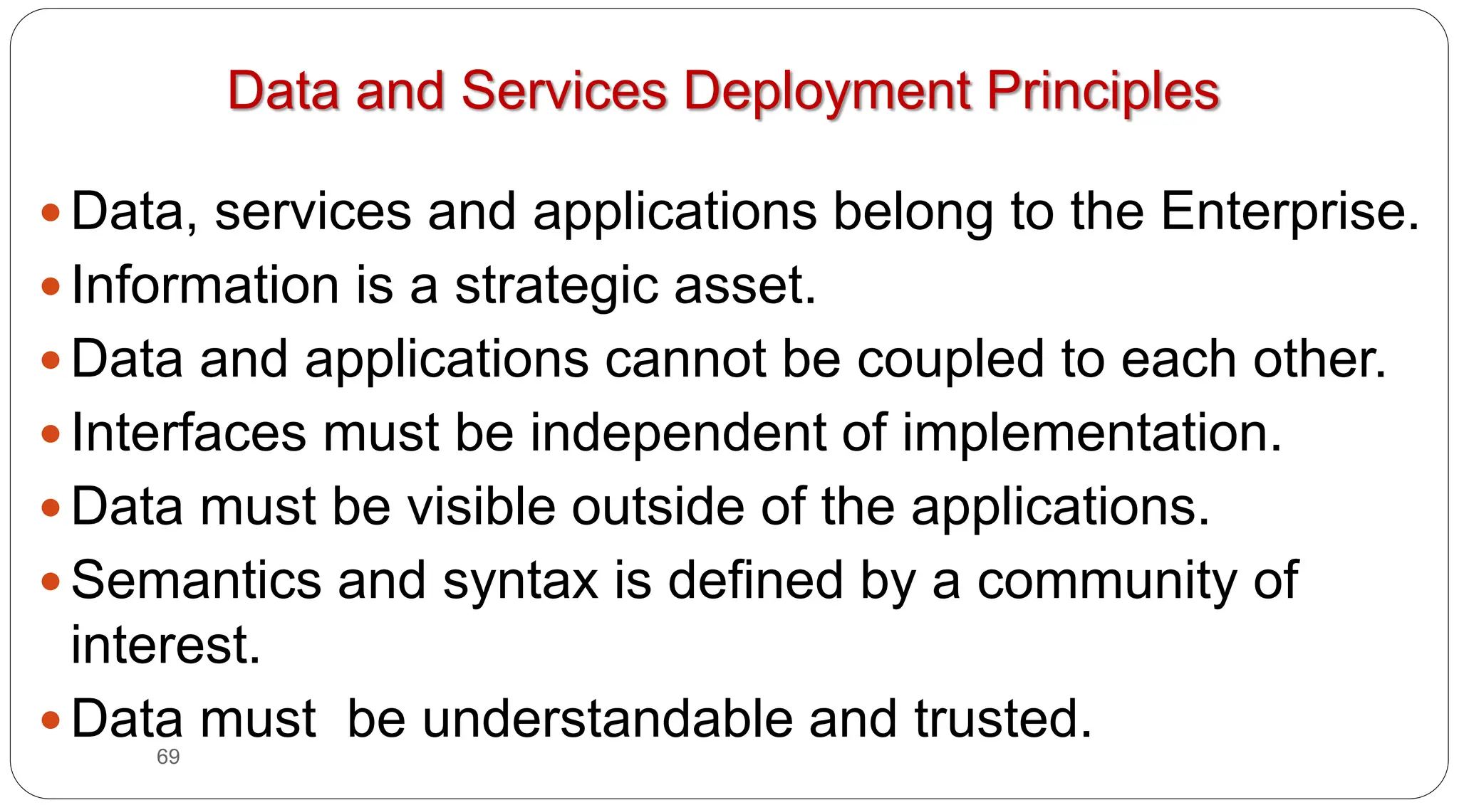 69
Data and Services Deployment Principles
y Data, services and applications belong to the Enterprise.
y Information is a strategic asset.
y Data and applications cannot be coupled to each other.
y Interfaces must be independent of implementation.
y Data must be visible outside of the applications.
y Semantics and syntax is defined by a community of
interest.
y Data must be understandable and trusted.
 