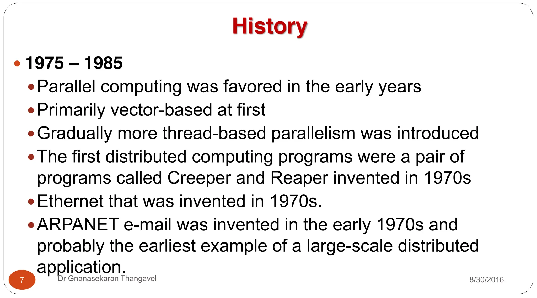 History
y 1975 – 1985
yParallel computing was favored in the early years
yPrimarily vector-based at first
yGradually more thread-based parallelism was introduced
yThe first distributed computing programs were a pair of
programs called Creeper and Reaper invented in 1970s
yEthernet that was invented in 1970s.
yARPANET e-mail was invented in the early 1970s and
probably the earliest example of a large-scale distributed
application.
7 Dr Gnanasekaran Thangavel 8/30/2016
 
