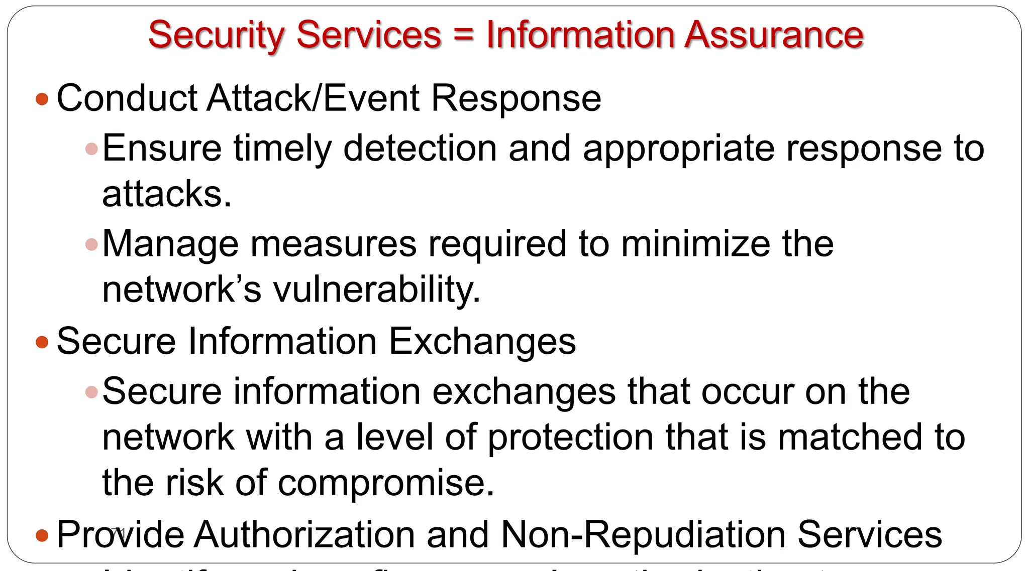 71
Security Services = Information Assurance
y Conduct Attack/Event Response
yEnsure timely detection and appropriate response to
attacks.
yManage measures required to minimize the
network’s vulnerability.
y Secure Information Exchanges
ySecure information exchanges that occur on the
network with a level of protection that is matched to
the risk of compromise.
y Provide Authorization and Non-Repudiation Services
 