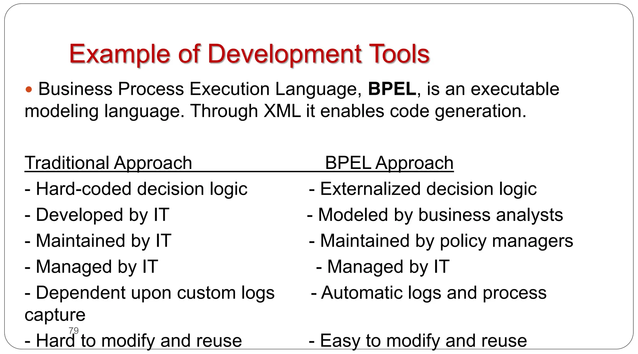 79
Example of Development Tools
y Business Process Execution Language, BPEL, is an executable
modeling language. Through XML it enables code generation.
Traditional Approach BPEL Approach
- Hard-coded decision logic - Externalized decision logic
- Developed by IT - Modeled by business analysts
- Maintained by IT - Maintained by policy managers
- Managed by IT - Managed by IT
- Dependent upon custom logs - Automatic logs and process
capture
- Hard to modify and reuse - Easy to modify and reuse
 