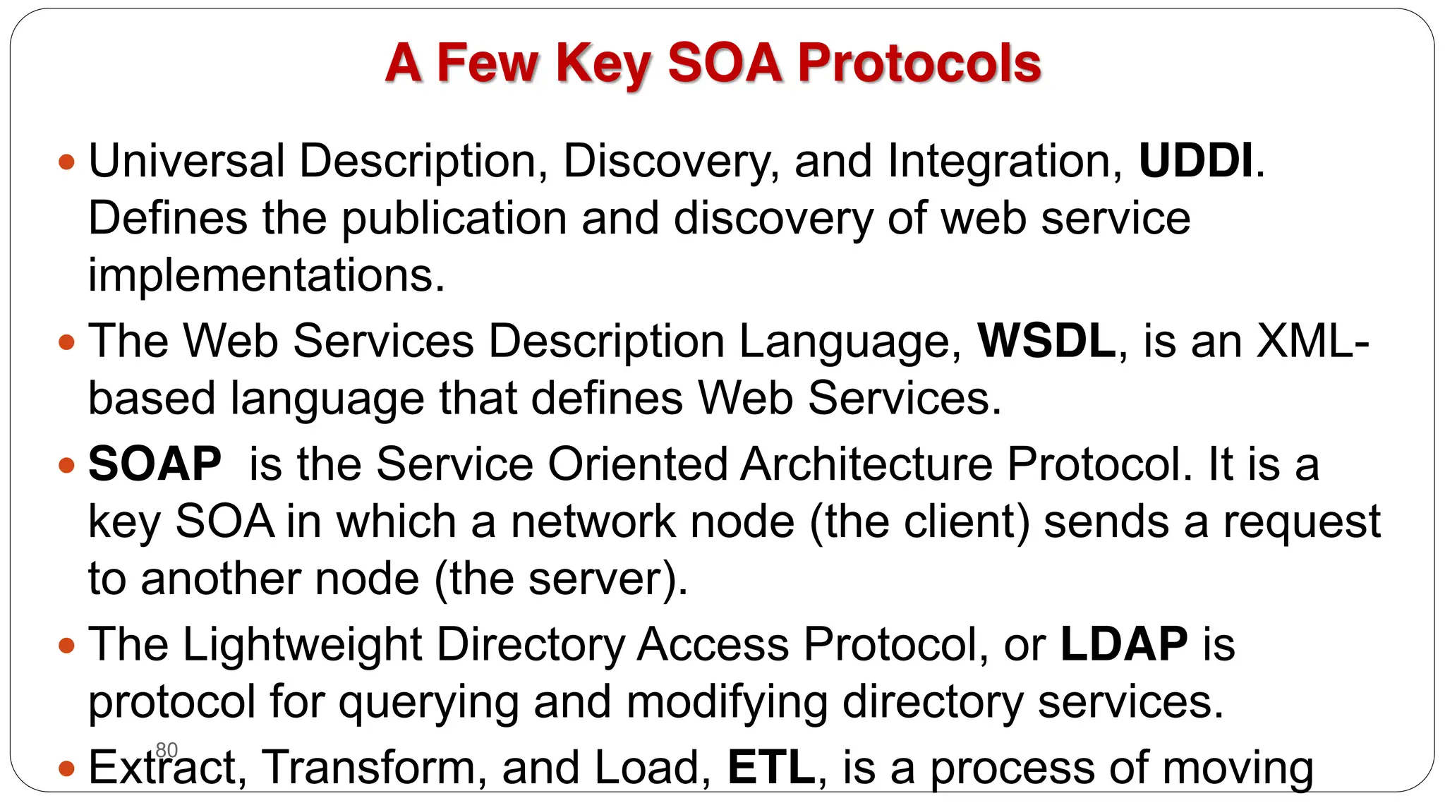 80
A Few Key SOA Protocols
y Universal Description, Discovery, and Integration, UDDI.
Defines the publication and discovery of web service
implementations.
y The Web Services Description Language, WSDL, is an XML-
based language that defines Web Services.
y SOAP is the Service Oriented Architecture Protocol. It is a
key SOA in which a network node (the client) sends a request
to another node (the server).
y The Lightweight Directory Access Protocol, or LDAP is
protocol for querying and modifying directory services.
y Extract, Transform, and Load, ETL, is a process of moving
 