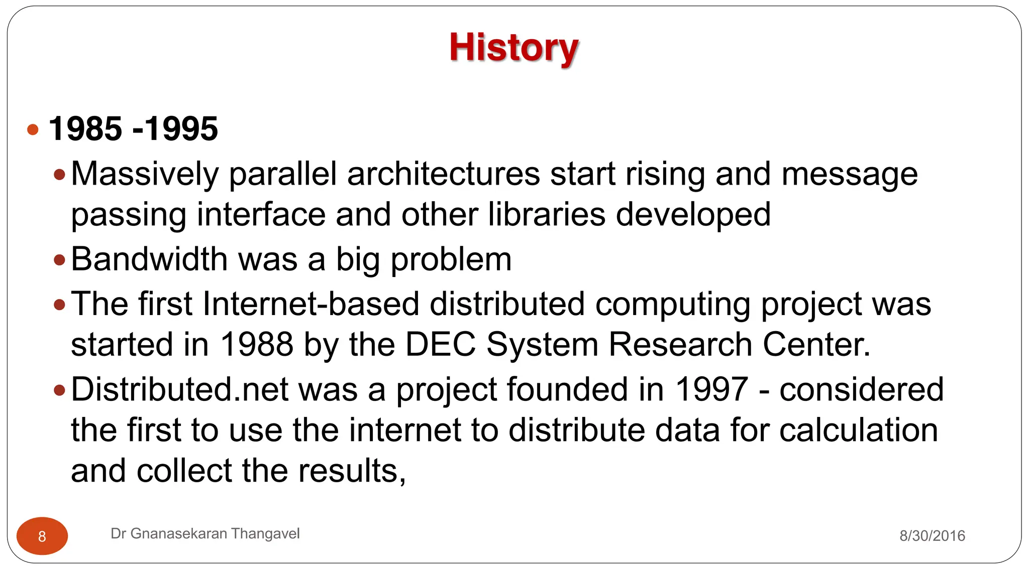 History
y 1985 -1995
yMassively parallel architectures start rising and message
passing interface and other libraries developed
yBandwidth was a big problem
yThe first Internet-based distributed computing project was
started in 1988 by the DEC System Research Center.
yDistributed.net was a project founded in 1997 - considered
the first to use the internet to distribute data for calculation
and collect the results,
8 Dr Gnanasekaran Thangavel 8/30/2016
 