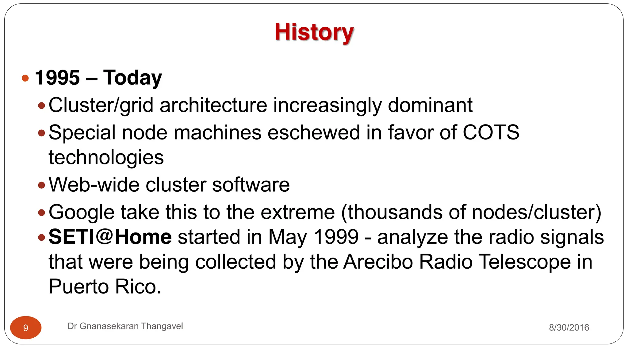 History
y 1995 – Today
yCluster/grid architecture increasingly dominant
ySpecial node machines eschewed in favor of COTS
technologies
yWeb-wide cluster software
yGoogle take this to the extreme (thousands of nodes/cluster)
ySETI@Home started in May 1999 - analyze the radio signals
that were being collected by the Arecibo Radio Telescope in
Puerto Rico.
9 Dr Gnanasekaran Thangavel 8/30/2016
 