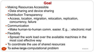 Goal
y Making Resources Accessible
yData sharing and device sharing
y Distribution Transparency
yAccess, location, migration, relocation, replication,
concurrency, failure
y Communication
yMake human-to-human comm. easier. E.g.. : electronic mail
y Flexibility
ySpread the work load over the available machines in the
most cost effective way
y To coordinate the use of shared resources
y To solve large computational problem
10 Dr Gnanasekaran Thangavel 8/30/2016
 