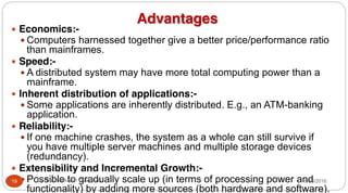 Advantages
y Economics:-
y Computers harnessed together give a better price/performance ratio
than mainframes.
y Speed:-
y A distributed system may have more total computing power than a
mainframe.
y Inherent distribution of applications:-
y Some applications are inherently distributed. E.g., an ATM-banking
application.
y Reliability:-
y If one machine crashes, the system as a whole can still survive if
you have multiple server machines and multiple storage devices
(redundancy).
y Extensibility and Incremental Growth:-
y Possible to gradually scale up (in terms of processing power and
functionality) by adding more sources (both hardware and software).
19 Dr Gnanasekaran Thangavel 8/30/2016
 