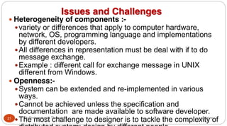 Issues and Challenges
y Heterogeneity of components :-
yvariety or differences that apply to computer hardware,
network, OS, programming language and implementations
by different developers.
yAll differences in representation must be deal with if to do
message exchange.
yExample : different call for exchange message in UNIX
different from Windows.
y Openness:-
ySystem can be extended and re-implemented in various
ways.
yCannot be achieved unless the specification and
documentation are made available to software developer.
yThe most challenge to designer is to tackle the complexity of
21 Dr Gnanasekaran Thangavel 8/30/2016
 