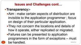 Issues and Challenges cont…
yTransparency:-
yAim : make certain aspects of distribution are
invisible to the application programmer ; focus
on design of their particular application.
yThey not concern the locations and details of
how it operate, either replicated or migrated.
yFailures can be presented to application
programmers in the form of exceptions – must
be handled.
22 Dr Gnanasekaran Thangavel 8/30/2016
 