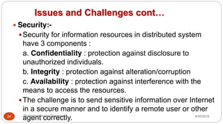 Issues and Challenges cont…
y Security:-
ySecurity for information resources in distributed system
have 3 components :
a. Confidentiality : protection against disclosure to
unauthorized individuals.
b. Integrity : protection against alteration/corruption
c. Availability : protection against interference with the
means to access the resources.
yThe challenge is to send sensitive information over Internet
in a secure manner and to identify a remote user or other
agent correctly.
24 Dr Gnanasekaran Thangavel 8/30/2016
 