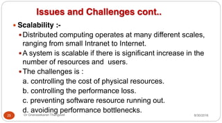 Issues and Challenges cont..
y Scalability :-
yDistributed computing operates at many different scales,
ranging from small Intranet to Internet.
yA system is scalable if there is significant increase in the
number of resources and users.
yThe challenges is :
a. controlling the cost of physical resources.
b. controlling the performance loss.
c. preventing software resource running out.
d. avoiding performance bottlenecks.
25 Dr Gnanasekaran Thangavel 8/30/2016
 