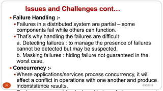 Issues and Challenges cont…
y Failure Handling :-
yFailures in a distributed system are partial – some
components fail while others can function.
yThat’s why handling the failures are difficult
a. Detecting failures : to manage the presence of failures
cannot be detected but may be suspected.
b. Masking failures : hiding failure not guaranteed in the
worst case.
y Concurrency :-
yWhere applications/services process concurrency, it will
effect a conflict in operations with one another and produce
inconsistence results.
26 Dr Gnanasekaran Thangavel 8/30/2016
 